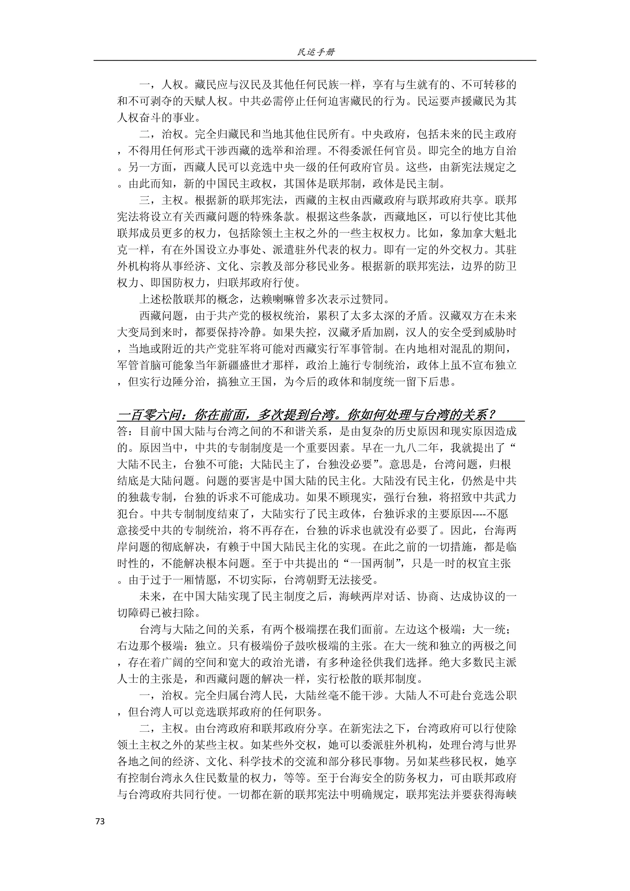 民运手册
73 
 
        一，人权。藏民应与汉民及其他任何民族一样，享有与生就有的、不可转移的 
和不可剥夺的天赋人权。中共必需停止任何迫害藏民的行为。民运要声援藏民为其 
人权奋斗的事业。 
        二，治权。完全归藏民和当地其他住民所有。中央政府，包括未来的民主政府 
，不得用任何形式干涉西藏的选举和治理。不得委派任何官员。即完全的地方自治 
。另一方面，西藏人民可以竞选中央一级的任何政府官员。这些，由新宪法规定之 
。由此而知，新的中国民主政权，其国体是联邦制，政体是民主制。 
        三，主权。根据新的联邦宪法，西藏的主权由西藏政府与联邦政府共享。联邦 
宪法将设立有关西藏问题的特殊条款。根据这些条款，西藏地区，可以行使比其他 
联邦成员更多的权力，包括除领土主权之外的一些主权权力。比如，象加拿大魁北 
克一样，有在外国设立办事处、派遣驻外代表的权力。即有一定的外交权力。其驻 
外机构将从事经济、文化、宗教及部分移民业务。根据新的联邦宪法，边界的防卫 
权力、即国防权力，归联邦政府行使。 
        上述松散联邦的概念，达赖喇嘛曾多次表示过赞同。 
        西藏问题，由于共产党的极权统治，累积了太多太深的矛盾。汉藏双方在未来 
大变局到来时，都要保持冷静。如果失控，汉藏矛盾加剧，汉人的安全受到威胁时 
，当地或附近的共产党驻军将可能对西藏实行军事管制。在内地相对混乱的期间， 
军管首脑可能象当年新疆盛世才那样，政治上施行专制统治，政体上虽不宣布独立 
，但实行边陲分治，搞独立王国，为今后的政体和制度统一留下后患。 
         
一百零六问：你在前面，多次提到台湾。你如何处理与台湾的关系？         
答：目前中国大陆与台湾之间的不和谐关系，是由复杂的历史原因和现实原因造成 
的。原因当中，中共的专制制度是一个重要因素。早在一九八二年，我就提出了“ 
大陆不民主，台独不可能；大陆民主了，台独没必要”。意思是，台湾问题，归根 
结底是大陆问题。问题的要害是中国大陆的民主化。大陆没有民主化，仍然是中共 
的独裁专制，台独的诉求不可能成功。如果不顾现实，强行台独，将招致中共武力 
犯台。中共专制制度结束了，大陆实行了民主政体，台独诉求的主要原因‐‐‐‐不愿 
意接受中共的专制统治，将不再存在，台独的诉求也就没有必要了。因此，台海两 
岸问题的彻底解决，有赖于中国大陆民主化的实现。在此之前的一切措施，都是临 
时性的，不能解决根本问题。至于中共提出的“一国两制”，只是一时的权宜主张 
。由于过于一厢情愿，不切实际，台湾朝野无法接受。 
        未来，在中国大陆实现了民主制度之后，海峡两岸对话、协商、达成协议的一 
切障碍已被扫除。 
        台湾与大陆之间的关系，有两个极端摆在我们面前。左边这个极端：大一统； 
右边那个极端：独立。只有极端份子鼓吹极端的主张。在大一统和独立的两极之间 
，存在着广阔的空间和宽大的政治光谱，有多种途径供我们选择。绝大多数民主派 
人士的主张是，和西藏问题的解决一样，实行松散的联邦制度。 
        一，治权。完全归属台湾人民，大陆丝毫不能干涉。大陆人不可赴台竞选公职 
，但台湾人可以竞选联邦政府的任何职务。 
        二，主权。由台湾政府和联邦政府分享。在新宪法之下，台湾政府可以行使除 
领土主权之外的某些主权。如某些外交权，她可以委派驻外机构，处理台湾与世界 
各地之间的经济、文化、科学技术的交流和部分移民事物。另如某些移民权，她享 
有控制台湾永久住民数量的权力，等等。至于台海安全的防务权力，可由联邦政府 
与台湾政府共同行使。一切都在新的联邦宪法中明确规定，联邦宪法并要获得海峡 
 