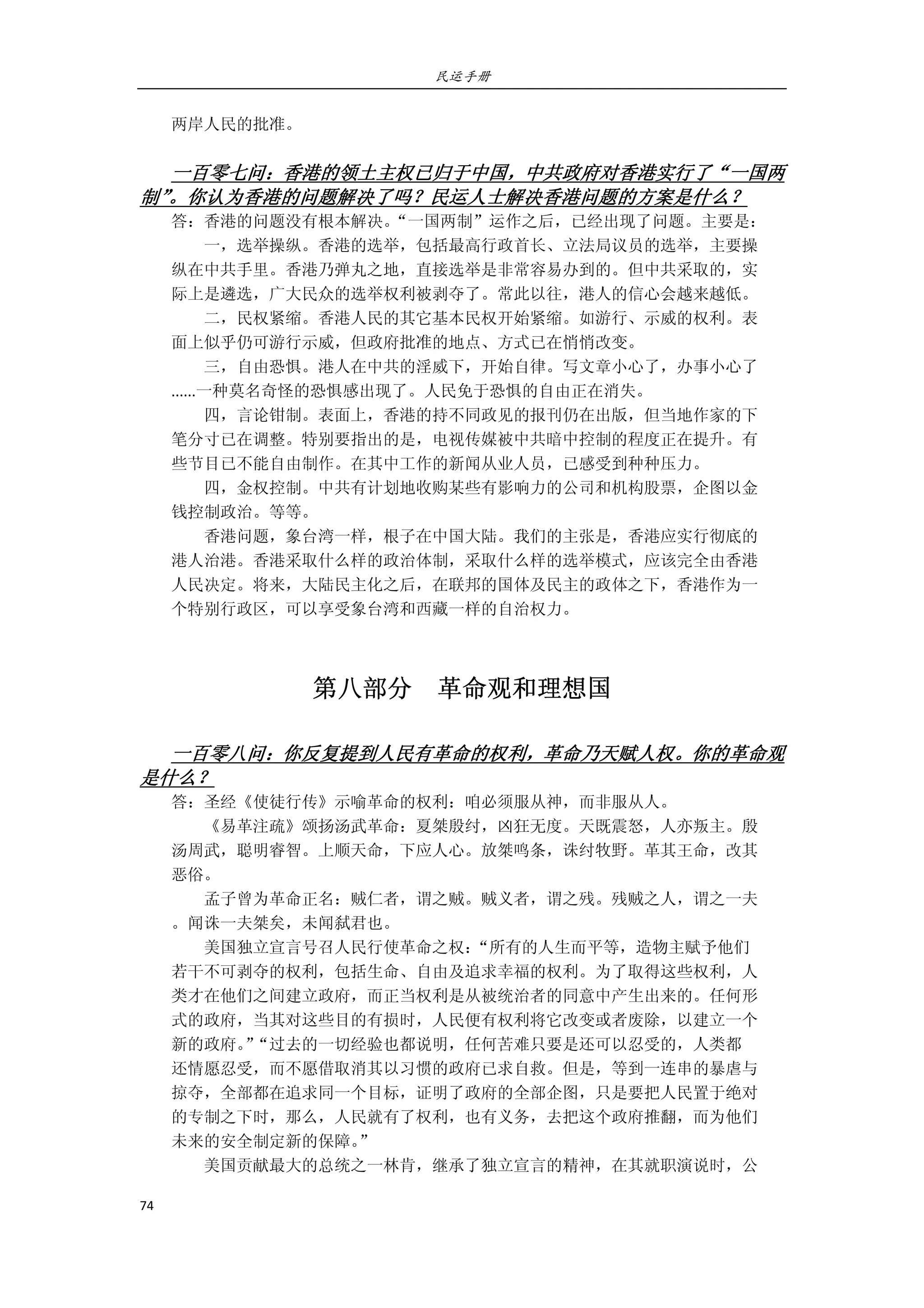 民运手册
74 
 
两岸人民的批准。 
 
一百零七问：香港的领土主权已归于中国，中共政府对香港实行了“一国两
制”。你认为香港的问题解决了吗？民运人士解决香港问题的方案是什么？ 
答：香港的问题没有根本解决。“一国两制”运作之后，已经出现了问题。主要是： 
        一，选举操纵。香港的选举，包括最高行政首长、立法局议员的选举，主要操 
纵在中共手里。香港乃弹丸之地，直接选举是非常容易办到的。但中共采取的，实 
际上是遴选，广大民众的选举权利被剥夺了。常此以往，港人的信心会越来越低。 
        二，民权紧缩。香港人民的其它基本民权开始紧缩。如游行、示威的权利。表 
面上似乎仍可游行示威，但政府批准的地点、方式已在悄悄改变。 
        三，自由恐惧。港人在中共的淫威下，开始自律。写文章小心了，办事小心了 
......一种莫名奇怪的恐惧感出现了。人民免于恐惧的自由正在消失。 
        四，言论钳制。表面上，香港的持不同政见的报刊仍在出版，但当地作家的下 
笔分寸已在调整。特别要指出的是，电视传媒被中共暗中控制的程度正在提升。有 
些节目已不能自由制作。在其中工作的新闻从业人员，已感受到种种压力。 
        四，金权控制。中共有计划地收购某些有影响力的公司和机构股票，企图以金 
钱控制政治。等等。 
        香港问题，象台湾一样，根子在中国大陆。我们的主张是，香港应实行彻底的 
港人治港。香港采取什么样的政治体制，采取什么样的选举模式，应该完全由香港 
人民决定。将来，大陆民主化之后，在联邦的国体及民主的政体之下，香港作为一 
个特别行政区，可以享受象台湾和西藏一样的自治权力。 
   
第八部分    革命观和理想国 
                                                 
一百零八问：你反复提到人民有革命的权利，革命乃天赋人权。你的革命观
是什么？ 
答：圣经《使徒行传》示喻革命的权利：咱必须服从神，而非服从人。 
        《易革注疏》颂扬汤武革命：夏桀殷纣，凶狂无度。天既震怒，人亦叛主。殷 
汤周武，聪明睿智。上顺天命，下应人心。放桀鸣条，诛纣牧野。革其王命，改其 
恶俗。 
        孟子曾为革命正名：贼仁者，谓之贼。贼义者，谓之残。残贼之人，谓之一夫 
。闻诛一夫桀矣，未闻弑君也。 
        美国独立宣言号召人民行使革命之权：“所有的人生而平等，造物主赋予他们 
若干不可剥夺的权利，包括生命、自由及追求幸福的权利。为了取得这些权利，人 
类才在他们之间建立政府，而正当权利是从被统治者的同意中产生出来的。任何形 
式的政府，当其对这些目的有损时，人民便有权利将它改变或者废除，以建立一个 
新的政府。”“过去的一切经验也都说明，任何苦难只要是还可以忍受的，人类都 
还情愿忍受，而不愿借取消其以习惯的政府已求自救。但是，等到一连串的暴虐与 
掠夺，全部都在追求同一个目标，证明了政府的全部企图，只是要把人民置于绝对 
的专制之下时，那么，人民就有了权利，也有义务，去把这个政府推翻，而为他们 
未来的安全制定新的保障。” 
        美国贡献最大的总统之一林肯，继承了独立宣言的精神，在其就职演说时，公 
 