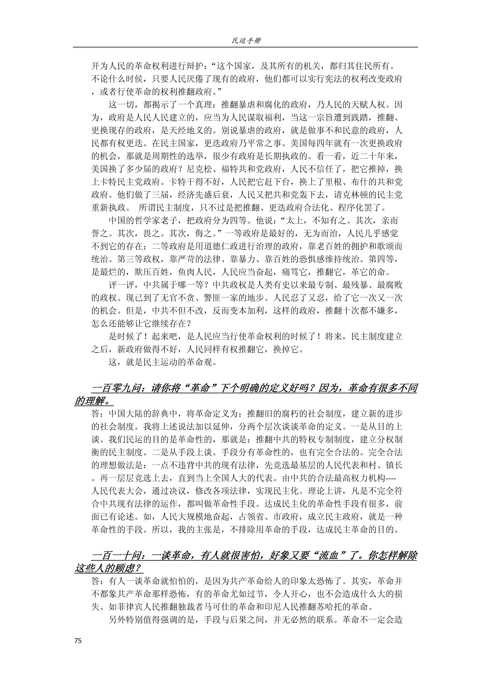 民运手册
75 
 
开为人民的革命权利进行辩护：“这个国家，及其所有的机关，都归其住民所有。 
不论什么时侯，只要人民厌倦了现有的政府，他们都可以实行宪法的权利改变政府 
，或者行使革命的权利推翻政府。” 
        这一切，都揭示了一个真理：推翻暴虐和腐化的政府，乃人民的天赋人权。因 
为，政府是人民人民建立的，应当为人民谋取福利，当这一宗旨遭到践踏，推翻、 
更换现存的政府，是天经地义的。别说暴虐的政府，就是做事不和民意的政府，人 
民都有权更迭。在民主国家，更迭政府乃平常之事。美国每四年就有一次更换政府 
的机会，那就是周期性的选举，很少有政府是长期执政的。看一看，近二十年来， 
美国换了多少届的政府？尼克松、福特共和党政府，人民不信任了，把它推掉，换 
上卡特民主党政府。卡特干得不好，人民把它赶下台，换上了里根、布什的共和党 
政府。他们做了三届，经济先盛后衰，人民又把共和党轰下去，请克林顿的民主党 
重新执政。  所谓民主制度，只不过是把推翻、更迭政府合法化、程序化罢了。 
        中国的哲学家老子，把政府分为四等。他说：“太上，不知有之。其次，亲而 
誉之。其次，畏之。其次，侮之。”一等政府是最好的，无为而治，人民几乎感觉 
不到它的存在；二等政府是用道德仁政进行治理的政府，靠老百姓的拥护和歌颂而 
统治。第三等政权，靠严苛的法律、靠暴力、靠百姓的恐惧感维持统治。第四等， 
是最烂的，欺压百姓，鱼肉人民，人民应当奋起，痛骂它，推翻它，革它的命。 
        评一评，中共属于哪一等？中共政权是人类有史以来最专制、最残暴、最腐败 
的政权。现已到了无官不贪、警匪一家的地步。人民忍了又忍，给了它一次又一次 
的机会。但是，中共不但不改，反而变本加利，这样的政府，推翻十次都不嫌多， 
怎么还能够让它继续存在？ 
        是时候了！起来吧，是人民应当行使革命权利的时候了！将来，民主制度建立 
之后，新政府做得不好，人民同样有权推翻它，换掉它。 
        这，就是民主运动的革命观。 
 
一百零九问：请你将“革命”下个明确的定义好吗？因为，革命有很多不同
的理解。 
答：中国大陆的辞典中，将革命定义为：推翻旧的腐朽的社会制度，建立新的进步 
的社会制度。我将上述说法加以延伸，分两个层次谈谈革命的定义。一是从目的上 
谈。我们民运的目的是革命性的，那就是：推翻中共的特权专制制度，建立分权制 
衡的民主制度。二是从手段上谈。手段分有革命性的，也有完全合法的。完全合法 
的理想做法是：一点不违背中共的现有法律，先竞选最基层的人民代表和村、镇长 
。再一层层竞选上去，直到当上全国人大的代表。由中共的合法最高权力机构‐‐‐‐ 
人民代表大会，通过决议，修改各项法律，实现民主化。理论上讲，凡是不完全符 
合中共现有法律的运作，都叫做革命性手段。达成民主化的革命性手段有很多，前 
面已有论述。如，人民大规模地奋起，占领省、市政府，成立民主政府，就是一种 
革命性的手段。所以，我的主张是，不排除用革命的手段，达成民主革命的目的。 
   
一百一十问：一谈革命，有人就很害怕，好象又要“流血”了。你怎样解除
这些人的顾虑？ 
答：有人一谈革命就怕怕的，是因为共产革命给人的印象太恐怖了。其实，革命并 
不都象共产革命那样恐怖，有的革命尤如过节，令人开心，也不会造成什么大的损 
失。如菲律宾人民推翻独裁者马可仕的革命和印尼人民推翻苏哈托的革命。 
        另外特别值得强调的是，手段与后果之间，并无必然的联系。革命不一定会造 
 