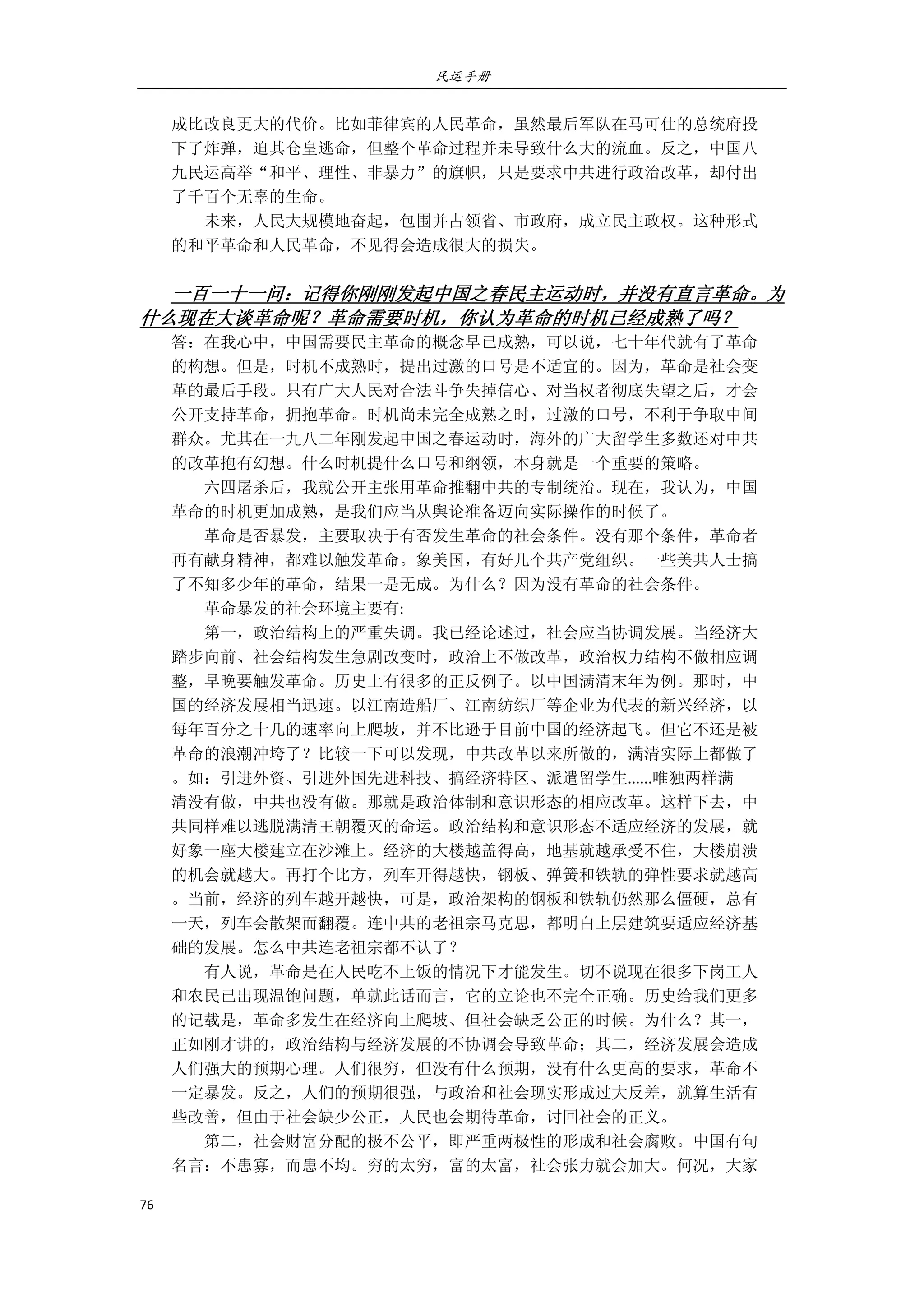 民运手册
76 
 
成比改良更大的代价。比如菲律宾的人民革命，虽然最后军队在马可仕的总统府投 
下了炸弹，迫其仓皇逃命，但整个革命过程并未导致什么大的流血。反之，中国八 
九民运高举“和平、理性、非暴力”的旗帜，只是要求中共进行政治改革，却付出 
了千百个无辜的生命。 
        未来，人民大规模地奋起，包围并占领省、市政府，成立民主政权。这种形式 
的和平革命和人民革命，不见得会造成很大的损失。 
 
一百一十一问：记得你刚刚发起中国之春民主运动时，并没有直言革命。为
什么现在大谈革命呢？革命需要时机，你认为革命的时机已经成熟了吗？ 
答：在我心中，中国需要民主革命的概念早已成熟，可以说，七十年代就有了革命 
的构想。但是，时机不成熟时，提出过激的口号是不适宜的。因为，革命是社会变 
革的最后手段。只有广大人民对合法斗争失掉信心、对当权者彻底失望之后，才会 
公开支持革命，拥抱革命。时机尚未完全成熟之时，过激的口号，不利于争取中间 
群众。尤其在一九八二年刚发起中国之春运动时，海外的广大留学生多数还对中共 
的改革抱有幻想。什么时机提什么口号和纲领，本身就是一个重要的策略。 
        六四屠杀后，我就公开主张用革命推翻中共的专制统治。现在，我认为，中国 
革命的时机更加成熟，是我们应当从舆论准备迈向实际操作的时候了。 
        革命是否暴发，主要取决于有否发生革命的社会条件。没有那个条件，革命者 
再有献身精神，都难以触发革命。象美国，有好几个共产党组织。一些美共人士搞 
了不知多少年的革命，结果一是无成。为什么？因为没有革命的社会条件。 
        革命暴发的社会环境主要有: 
        第一，政治结构上的严重失调。我已经论述过，社会应当协调发展。当经济大 
踏步向前、社会结构发生急剧改变时，政治上不做改革，政治权力结构不做相应调 
整，早晚要触发革命。历史上有很多的正反例子。以中国满清末年为例。那时，中 
国的经济发展相当迅速。以江南造船厂、江南纺织厂等企业为代表的新兴经济，以 
每年百分之十几的速率向上爬坡，并不比逊于目前中国的经济起飞。但它不还是被 
革命的浪潮冲垮了？比较一下可以发现，中共改革以来所做的，满清实际上都做了 
。如：引进外资、引进外国先进科技、搞经济特区、派遣留学生......唯独两样满 
清没有做，中共也没有做。那就是政治体制和意识形态的相应改革。这样下去，中 
共同样难以逃脱满清王朝覆灭的命运。政治结构和意识形态不适应经济的发展，就 
好象一座大楼建立在沙滩上。经济的大楼越盖得高，地基就越承受不住，大楼崩溃 
的机会就越大。再打个比方，列车开得越快，钢板、弹簧和铁轨的弹性要求就越高 
。当前，经济的列车越开越快，可是，政治架构的钢板和铁轨仍然那么僵硬，总有 
一天，列车会散架而翻覆。连中共的老祖宗马克思，都明白上层建筑要适应经济基 
础的发展。怎么中共连老祖宗都不认了？ 
        有人说，革命是在人民吃不上饭的情况下才能发生。切不说现在很多下岗工人 
和农民已出现温饱问题，单就此话而言，它的立论也不完全正确。历史给我们更多 
的记载是，革命多发生在经济向上爬坡、但社会缺乏公正的时候。为什么？其一， 
正如刚才讲的，政治结构与经济发展的不协调会导致革命；其二，经济发展会造成 
人们强大的预期心理。人们很穷，但没有什么预期，没有什么更高的要求，革命不 
一定暴发。反之，人们的预期很强，与政治和社会现实形成过大反差，就算生活有 
些改善，但由于社会缺少公正，人民也会期待革命，讨回社会的正义。 
        第二，社会财富分配的极不公平，即严重两极性的形成和社会腐败。中国有句 
名言：不患寡，而患不均。穷的太穷，富的太富，社会张力就会加大。何况，大家 
 
