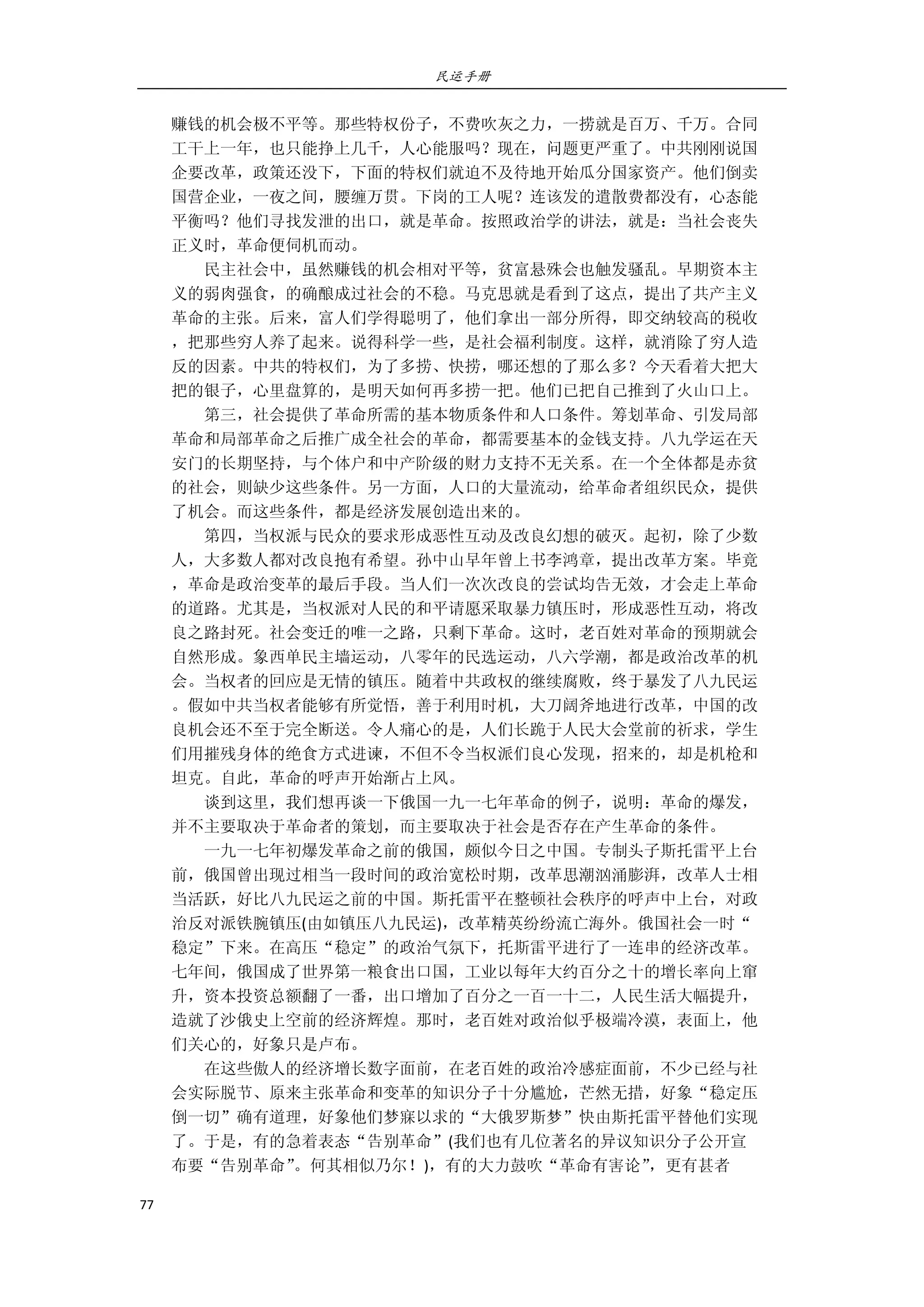 民运手册
77 
 
赚钱的机会极不平等。那些特权份子，不费吹灰之力，一捞就是百万、千万。合同 
工干上一年，也只能挣上几千，人心能服吗？现在，问题更严重了。中共刚刚说国 
企要改革，政策还没下，下面的特权们就迫不及待地开始瓜分国家资产。他们倒卖 
国营企业，一夜之间，腰缠万贯。下岗的工人呢？连该发的遣散费都没有，心态能 
平衡吗？他们寻找发泄的出口，就是革命。按照政治学的讲法，就是：当社会丧失 
正义时，革命便伺机而动。 
        民主社会中，虽然赚钱的机会相对平等，贫富悬殊会也触发骚乱。早期资本主 
义的弱肉强食，的确酿成过社会的不稳。马克思就是看到了这点，提出了共产主义 
革命的主张。后来，富人们学得聪明了，他们拿出一部分所得，即交纳较高的税收 
，把那些穷人养了起来。说得科学一些，是社会福利制度。这样，就消除了穷人造 
反的因素。中共的特权们，为了多捞、快捞，哪还想的了那么多？今天看着大把大 
把的银子，心里盘算的，是明天如何再多捞一把。他们已把自己推到了火山口上。 
        第三，社会提供了革命所需的基本物质条件和人口条件。筹划革命、引发局部 
革命和局部革命之后推广成全社会的革命，都需要基本的金钱支持。八九学运在天 
安门的长期坚持，与个体户和中产阶级的财力支持不无关系。在一个全体都是赤贫 
的社会，则缺少这些条件。另一方面，人口的大量流动，给革命者组织民众，提供 
了机会。而这些条件，都是经济发展创造出来的。 
        第四，当权派与民众的要求形成恶性互动及改良幻想的破灭。起初，除了少数 
人，大多数人都对改良抱有希望。孙中山早年曾上书李鸿章，提出改革方案。毕竟 
，革命是政治变革的最后手段。当人们一次次改良的尝试均告无效，才会走上革命 
的道路。尤其是，当权派对人民的和平请愿采取暴力镇压时，形成恶性互动，将改 
良之路封死。社会变迁的唯一之路，只剩下革命。这时，老百姓对革命的预期就会 
自然形成。象西单民主墙运动，八零年的民选运动，八六学潮，都是政治改革的机 
会。当权者的回应是无情的镇压。随着中共政权的继续腐败，终于暴发了八九民运 
。假如中共当权者能够有所觉悟，善于利用时机，大刀阔斧地进行改革，中国的改 
良机会还不至于完全断送。令人痛心的是，人们长跪于人民大会堂前的祈求，学生 
们用摧残身体的绝食方式进谏，不但不令当权派们良心发现，招来的，却是机枪和 
坦克。自此，革命的呼声开始渐占上风。 
        谈到这里，我们想再谈一下俄国一九一七年革命的例子，说明：革命的爆发， 
并不主要取决于革命者的策划，而主要取决于社会是否存在产生革命的条件。 
        一九一七年初爆发革命之前的俄国，颇似今日之中国。专制头子斯托雷平上台 
前，俄国曾出现过相当一段时间的政治宽松时期，改革思潮汹涌膨湃，改革人士相 
当活跃，好比八九民运之前的中国。斯托雷平在整顿社会秩序的呼声中上台，对政 
治反对派铁腕镇压(由如镇压八九民运)，改革精英纷纷流亡海外。俄国社会一时“ 
稳定”下来。在高压“稳定”的政治气氛下，托斯雷平进行了一连串的经济改革。 
七年间，俄国成了世界第一粮食出口国，工业以每年大约百分之十的增长率向上窜 
升，资本投资总额翻了一番，出口增加了百分之一百一十二，人民生活大幅提升， 
造就了沙俄史上空前的经济辉煌。那时，老百姓对政治似乎极端冷漠，表面上，他 
们关心的，好象只是卢布。 
        在这些傲人的经济增长数字面前，在老百姓的政治冷感症面前，不少已经与社 
会实际脱节、原来主张革命和变革的知识分子十分尴尬，芒然无措，好象“稳定压 
倒一切”确有道理，好象他们梦寐以求的“大俄罗斯梦”快由斯托雷平替他们实现 
了。于是，有的急着表态“告别革命”(我们也有几位著名的异议知识分子公开宣 
布要“告别革命”。何其相似乃尔！)，有的大力鼓吹“革命有害论”，更有甚者 
 