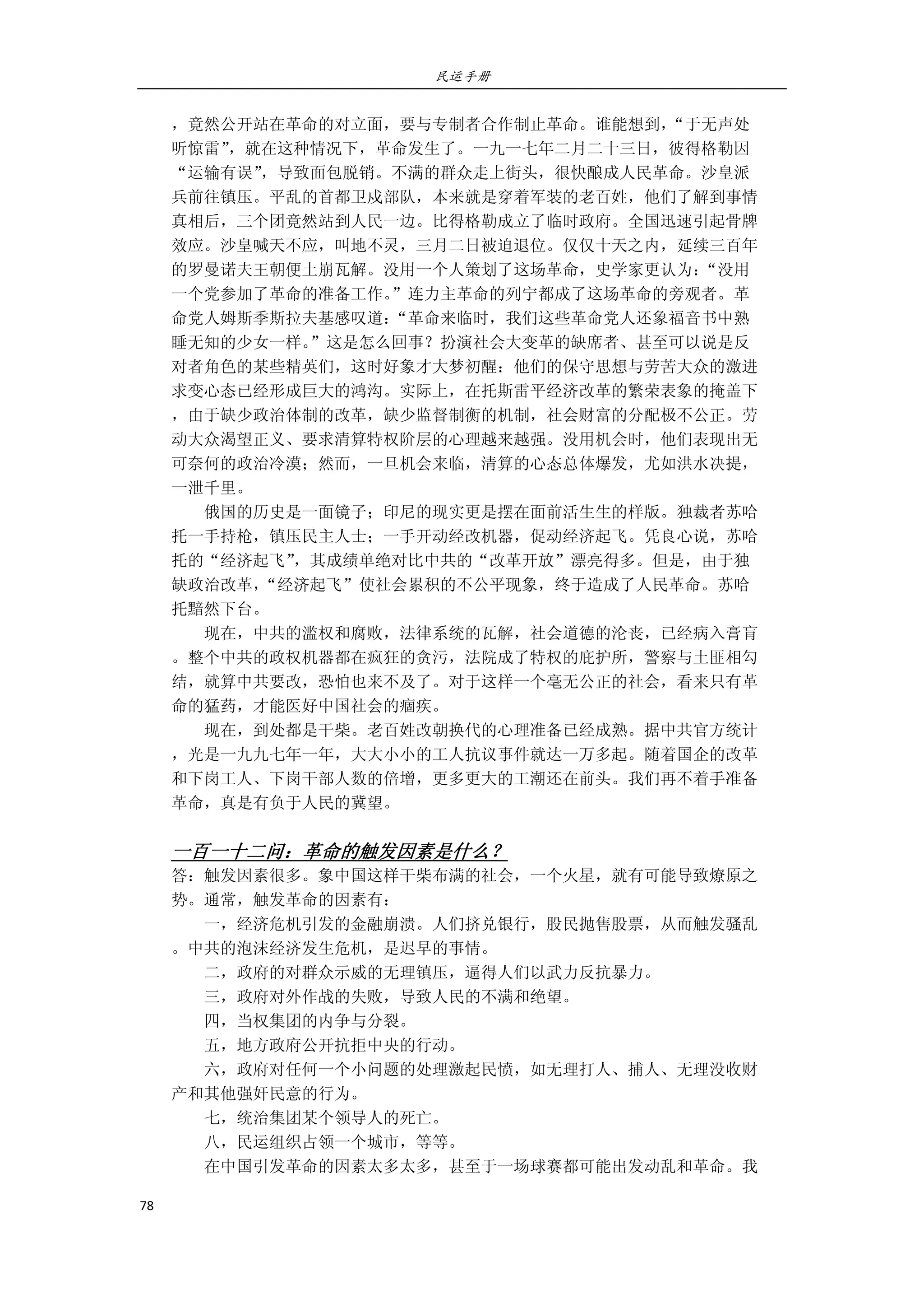 民运手册
78 
 
，竟然公开站在革命的对立面，要与专制者合作制止革命。谁能想到，“于无声处 
听惊雷”，就在这种情况下，革命发生了。一九一七年二月二十三日，彼得格勒因 
“运输有误”，导致面包脱销。不满的群众走上街头，很快酿成人民革命。沙皇派 
兵前往镇压。平乱的首都卫戍部队，本来就是穿着军装的老百姓，他们了解到事情 
真相后，三个团竟然站到人民一边。比得格勒成立了临时政府。全国迅速引起骨牌 
效应。沙皇喊天不应，叫地不灵，三月二日被迫退位。仅仅十天之内，延续三百年 
的罗曼诺夫王朝便土崩瓦解。没用一个人策划了这场革命，史学家更认为：“没用 
一个党参加了革命的准备工作。”连力主革命的列宁都成了这场革命的旁观者。革 
命党人姆斯季斯拉夫基感叹道：“革命来临时，我们这些革命党人还象福音书中熟 
睡无知的少女一样。”这是怎么回事？扮演社会大变革的缺席者、甚至可以说是反 
对者角色的某些精英们，这时好象才大梦初醒：他们的保守思想与劳苦大众的激进 
求变心态已经形成巨大的鸿沟。实际上，在托斯雷平经济改革的繁荣表象的掩盖下 
，由于缺少政治体制的改革，缺少监督制衡的机制，社会财富的分配极不公正。劳 
动大众渴望正义、要求清算特权阶层的心理越来越强。没用机会时，他们表现出无 
可奈何的政治冷漠；然而，一旦机会来临，清算的心态总体爆发，尤如洪水决提， 
一泄千里。 
        俄国的历史是一面镜子；印尼的现实更是摆在面前活生生的样版。独裁者苏哈 
托一手持枪，镇压民主人士；一手开动经改机器，促动经济起飞。凭良心说，苏哈 
托的“经济起飞”，其成绩单绝对比中共的“改革开放”漂亮得多。但是，由于独 
缺政治改革，“经济起飞”使社会累积的不公平现象，终于造成了人民革命。苏哈 
托黯然下台。 
        现在，中共的滥权和腐败，法律系统的瓦解，社会道德的沦丧，已经病入膏肓 
。整个中共的政权机器都在疯狂的贪污，法院成了特权的庇护所，警察与土匪相勾 
结，就算中共要改，恐怕也来不及了。对于这样一个毫无公正的社会，看来只有革 
命的猛药，才能医好中国社会的痼疾。 
        现在，到处都是干柴。老百姓改朝换代的心理准备已经成熟。据中共官方统计 
，光是一九九七年一年，大大小小的工人抗议事件就达一万多起。随着国企的改革 
和下岗工人、下岗干部人数的倍增，更多更大的工潮还在前头。我们再不着手准备 
革命，真是有负于人民的冀望。 
 
一百一十二问：革命的触发因素是什么？ 
答：触发因素很多。象中国这样干柴布满的社会，一个火星，就有可能导致燎原之 
势。通常，触发革命的因素有： 
        一，经济危机引发的金融崩溃。人们挤兑银行，股民抛售股票，从而触发骚乱 
。中共的泡沫经济发生危机，是迟早的事情。 
        二，政府的对群众示威的无理镇压，逼得人们以武力反抗暴力。 
        三，政府对外作战的失败，导致人民的不满和绝望。 
        四，当权集团的内争与分裂。 
        五，地方政府公开抗拒中央的行动。 
        六，政府对任何一个小问题的处理激起民愤，如无理打人、捕人、无理没收财 
产和其他强奸民意的行为。 
        七，统治集团某个领导人的死亡。 
        八，民运组织占领一个城市，等等。 
        在中国引发革命的因素太多太多，甚至于一场球赛都可能出发动乱和革命。我 
 
