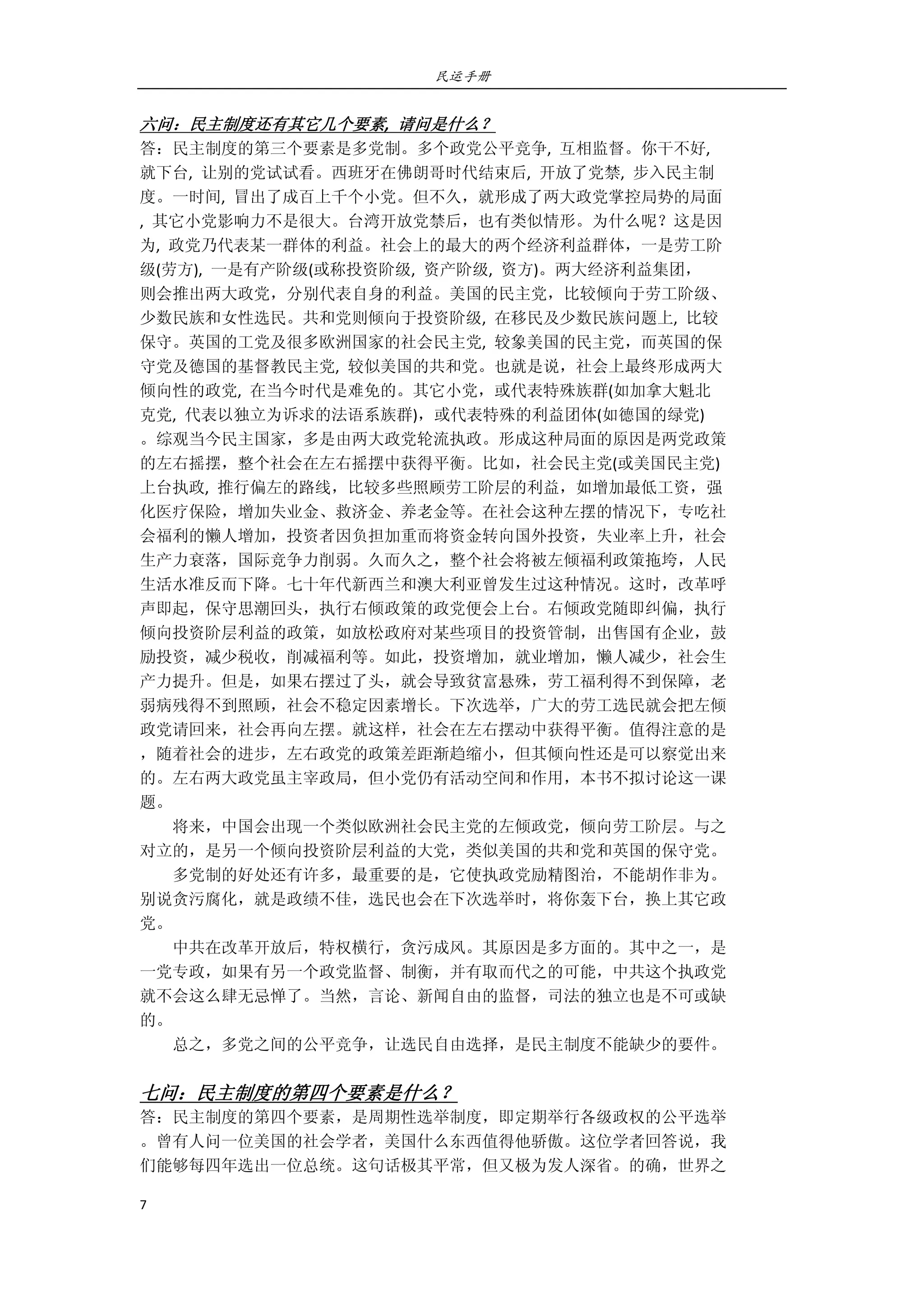 民运手册
7 
 
六问：民主制度还有其它几个要素,  请问是什么？ 
答：民主制度的第三个要素是多党制。多个政党公平竞争,  互相监督。你干不好,   
就下台,  让别的党试试看。西班牙在佛朗哥时代结束后,  开放了党禁,  步入民主制 
度。一时间,  冒出了成百上千个小党。但不久，就形成了两大政党掌控局势的局面 
,  其它小党影响力不是很大。台湾开放党禁后，也有类似情形。为什么呢？这是因 
为,  政党乃代表某一群体的利益。社会上的最大的两个经济利益群体，一是劳工阶 
级(劳方),  一是有产阶级(或称投资阶级,  资产阶级,  资方)。两大经济利益集团， 
则会推出两大政党，分别代表自身的利益。美国的民主党，比较倾向于劳工阶级、 
少数民族和女性选民。共和党则倾向于投资阶级,  在移民及少数民族问题上,  比较 
保守。英国的工党及很多欧洲国家的社会民主党,  较象美国的民主党，而英国的保 
守党及德国的基督教民主党,  较似美国的共和党。也就是说，社会上最终形成两大 
倾向性的政党,  在当今时代是难免的。其它小党，或代表特殊族群(如加拿大魁北 
克党,  代表以独立为诉求的法语系族群)，或代表特殊的利益团体(如德国的绿党) 
。综观当今民主国家，多是由两大政党轮流执政。形成这种局面的原因是两党政策 
的左右摇摆，整个社会在左右摇摆中获得平衡。比如，社会民主党(或美国民主党) 
上台执政,  推行偏左的路线，比较多些照顾劳工阶层的利益，如增加最低工资，强 
化医疗保险，增加失业金、救济金、养老金等。在社会这种左摆的情况下，专吃社 
会福利的懒人增加，投资者因负担加重而将资金转向国外投资，失业率上升，社会 
生产力衰落，国际竞争力削弱。久而久之，整个社会将被左倾福利政策拖垮，人民 
生活水准反而下降。七十年代新西兰和澳大利亚曾发生过这种情况。这时，改革呼 
声即起，保守思潮回头，执行右倾政策的政党便会上台。右倾政党随即纠偏，执行 
倾向投资阶层利益的政策，如放松政府对某些项目的投资管制，出售国有企业，鼓 
励投资，减少税收，削减福利等。如此，投资增加，就业增加，懒人减少，社会生 
产力提升。但是，如果右摆过了头，就会导致贫富悬殊，劳工福利得不到保障，老 
弱病残得不到照顾，社会不稳定因素增长。下次选举，广大的劳工选民就会把左倾 
政党请回来，社会再向左摆。就这样，社会在左右摆动中获得平衡。值得注意的是 
，随着社会的进步，左右政党的政策差距渐趋缩小，但其倾向性还是可以察觉出来 
的。左右两大政党虽主宰政局，但小党仍有活动空间和作用，本书不拟讨论这一课 
题。 
        将来，中国会出现一个类似欧洲社会民主党的左倾政党，倾向劳工阶层。与之 
对立的，是另一个倾向投资阶层利益的大党，类似美国的共和党和英国的保守党。 
        多党制的好处还有许多，最重要的是，它使执政党励精图治，不能胡作非为。 
别说贪污腐化，就是政绩不佳，选民也会在下次选举时，将你轰下台，换上其它政 
党。 
        中共在改革开放后，特权横行，贪污成风。其原因是多方面的。其中之一，是 
一党专政，如果有另一个政党监督、制衡，并有取而代之的可能，中共这个执政党 
就不会这么肆无忌惮了。当然，言论、新闻自由的监督，司法的独立也是不可或缺 
的。 
        总之，多党之间的公平竞争，让选民自由选择，是民主制度不能缺少的要件。 
     
七问：民主制度的第四个要素是什么？ 
答：民主制度的第四个要素，是周期性选举制度，即定期举行各级政权的公平选举 
。曾有人问一位美国的社会学者，美国什么东西值得他骄傲。这位学者回答说，我 
们能够每四年选出一位总统。这句话极其平常，但又极为发人深省。的确，世界之 
 