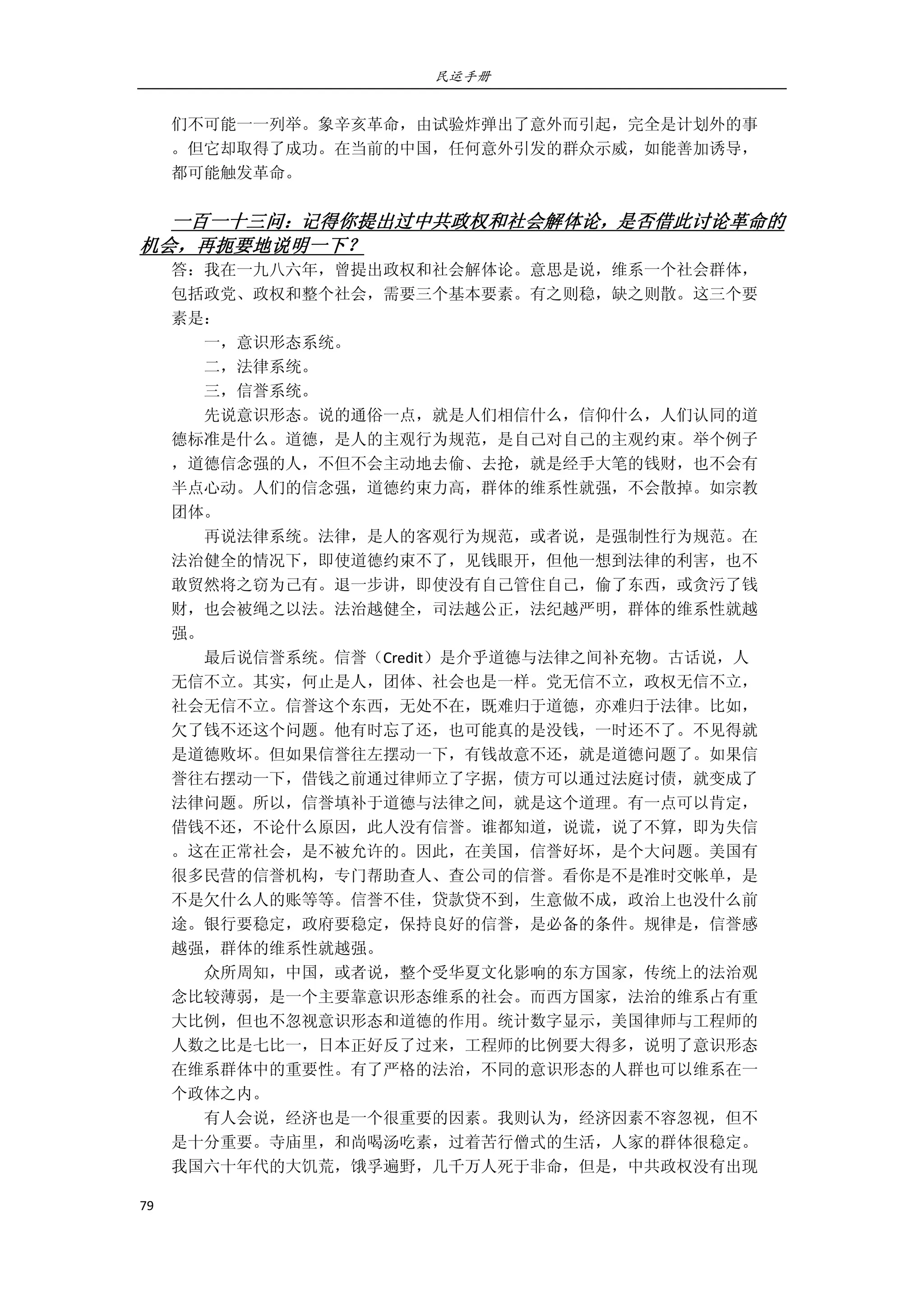 民运手册
79 
 
们不可能一一列举。象辛亥革命，由试验炸弹出了意外而引起，完全是计划外的事 
。但它却取得了成功。在当前的中国，任何意外引发的群众示威，如能善加诱导， 
都可能触发革命。 
 
一百一十三问：记得你提出过中共政权和社会解体论，是否借此讨论革命的
机会，再扼要地说明一下？ 
答：我在一九八六年，曾提出政权和社会解体论。意思是说，维系一个社会群体， 
包括政党、政权和整个社会，需要三个基本要素。有之则稳，缺之则散。这三个要 
素是： 
        一，意识形态系统。 
        二，法律系统。 
        三，信誉系统。 
        先说意识形态。说的通俗一点，就是人们相信什么，信仰什么，人们认同的道 
德标准是什么。道德，是人的主观行为规范，是自己对自己的主观约束。举个例子 
，道德信念强的人，不但不会主动地去偷、去抢，就是经手大笔的钱财，也不会有 
半点心动。人们的信念强，道德约束力高，群体的维系性就强，不会散掉。如宗教 
团体。 
        再说法律系统。法律，是人的客观行为规范，或者说，是强制性行为规范。在 
法治健全的情况下，即使道德约束不了，见钱眼开，但他一想到法律的利害，也不 
敢贸然将之窃为己有。退一步讲，即使没有自己管住自己，偷了东西，或贪污了钱 
财，也会被绳之以法。法治越健全，司法越公正，法纪越严明，群体的维系性就越 
强。 
        最后说信誉系统。信誉（Credit）是介乎道德与法律之间补充物。古话说，人 
无信不立。其实，何止是人，团体、社会也是一样。党无信不立，政权无信不立， 
社会无信不立。信誉这个东西，无处不在，既难归于道德，亦难归于法律。比如， 
欠了钱不还这个问题。他有时忘了还，也可能真的是没钱，一时还不了。不见得就 
是道德败坏。但如果信誉往左摆动一下，有钱故意不还，就是道德问题了。如果信 
誉往右摆动一下，借钱之前通过律师立了字据，债方可以通过法庭讨债，就变成了 
法律问题。所以，信誉填补于道德与法律之间，就是这个道理。有一点可以肯定， 
借钱不还，不论什么原因，此人没有信誉。谁都知道，说谎，说了不算，即为失信 
。这在正常社会，是不被允许的。因此，在美国，信誉好坏，是个大问题。美国有 
很多民营的信誉机构，专门帮助查人、查公司的信誉。看你是不是准时交帐单，是 
不是欠什么人的账等等。信誉不佳，贷款贷不到，生意做不成，政治上也没什么前 
途。银行要稳定，政府要稳定，保持良好的信誉，是必备的条件。规律是，信誉感 
越强，群体的维系性就越强。 
        众所周知，中国，或者说，整个受华夏文化影响的东方国家，传统上的法治观 
念比较薄弱，是一个主要靠意识形态维系的社会。而西方国家，法治的维系占有重 
大比例，但也不忽视意识形态和道德的作用。统计数字显示，美国律师与工程师的 
人数之比是七比一，日本正好反了过来，工程师的比例要大得多，说明了意识形态 
在维系群体中的重要性。有了严格的法治，不同的意识形态的人群也可以维系在一 
个政体之内。 
        有人会说，经济也是一个很重要的因素。我则认为，经济因素不容忽视，但不 
是十分重要。寺庙里，和尚喝汤吃素，过着苦行僧式的生活，人家的群体很稳定。 
我国六十年代的大饥荒，饿孚遍野，几千万人死于非命，但是，中共政权没有出现 
 