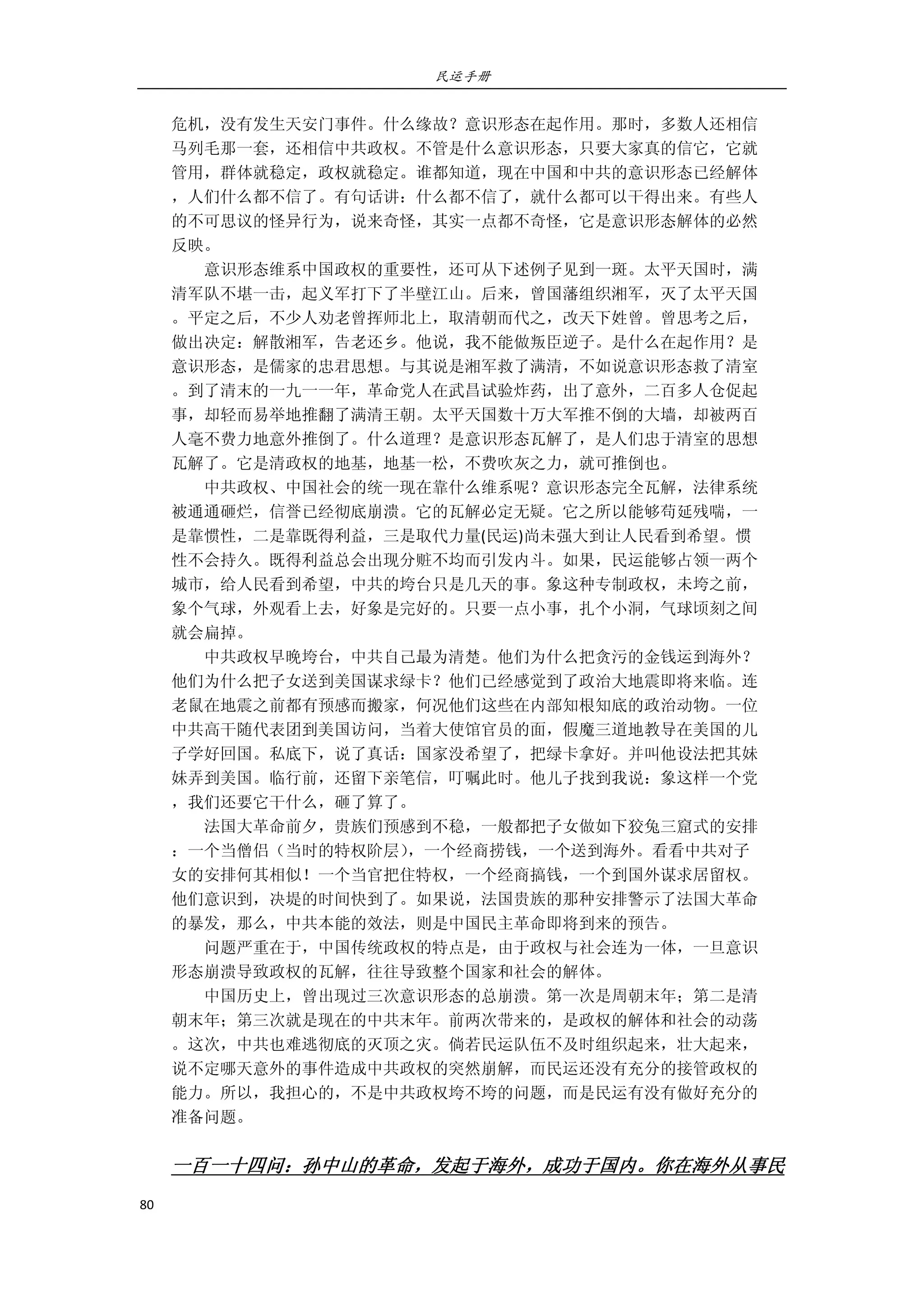 民运手册
80 
 
危机，没有发生天安门事件。什么缘故？意识形态在起作用。那时，多数人还相信 
马列毛那一套，还相信中共政权。不管是什么意识形态，只要大家真的信它，它就 
管用，群体就稳定，政权就稳定。谁都知道，现在中国和中共的意识形态已经解体 
，人们什么都不信了。有句话讲：什么都不信了，就什么都可以干得出来。有些人 
的不可思议的怪异行为，说来奇怪，其实一点都不奇怪，它是意识形态解体的必然 
反映。 
        意识形态维系中国政权的重要性，还可从下述例子见到一斑。太平天国时，满 
清军队不堪一击，起义军打下了半壁江山。后来，曾国藩组织湘军，灭了太平天国 
。平定之后，不少人劝老曾挥师北上，取清朝而代之，改天下姓曾。曾思考之后， 
做出决定：解散湘军，告老还乡。他说，我不能做叛臣逆子。是什么在起作用？是 
意识形态，是儒家的忠君思想。与其说是湘军救了满清，不如说意识形态救了清室 
。到了清末的一九一一年，革命党人在武昌试验炸药，出了意外，二百多人仓促起 
事，却轻而易举地推翻了满清王朝。太平天国数十万大军推不倒的大墙，却被两百 
人毫不费力地意外推倒了。什么道理？是意识形态瓦解了，是人们忠于清室的思想 
瓦解了。它是清政权的地基，地基一松，不费吹灰之力，就可推倒也。 
        中共政权、中国社会的统一现在靠什么维系呢？意识形态完全瓦解，法律系统 
被通通砸烂，信誉已经彻底崩溃。它的瓦解必定无疑。它之所以能够苟延残喘，一 
是靠惯性，二是靠既得利益，三是取代力量(民运)尚未强大到让人民看到希望。惯 
性不会持久。既得利益总会出现分赃不均而引发内斗。如果，民运能够占领一两个 
城市，给人民看到希望，中共的垮台只是几天的事。象这种专制政权，未垮之前， 
象个气球，外观看上去，好象是完好的。只要一点小事，扎个小洞，气球顷刻之间 
就会扁掉。 
        中共政权早晚垮台，中共自己最为清楚。他们为什么把贪污的金钱运到海外？ 
他们为什么把子女送到美国谋求绿卡？他们已经感觉到了政治大地震即将来临。连 
老鼠在地震之前都有预感而搬家，何况他们这些在内部知根知底的政治动物。一位 
中共高干随代表团到美国访问，当着大使馆官员的面，假魔三道地教导在美国的儿 
子学好回国。私底下，说了真话：国家没希望了，把绿卡拿好。并叫他设法把其妹 
妹弄到美国。临行前，还留下亲笔信，叮嘱此时。他儿子找到我说：象这样一个党 
，我们还要它干什么，砸了算了。 
        法国大革命前夕，贵族们预感到不稳，一般都把子女做如下狡兔三窟式的安排 
：一个当僧侣（当时的特权阶层），一个经商捞钱，一个送到海外。看看中共对子 
女的安排何其相似！一个当官把住特权，一个经商搞钱，一个到国外谋求居留权。 
他们意识到，决堤的时间快到了。如果说，法国贵族的那种安排警示了法国大革命 
的暴发，那么，中共本能的效法，则是中国民主革命即将到来的预告。 
        问题严重在于，中国传统政权的特点是，由于政权与社会连为一体，一旦意识 
形态崩溃导致政权的瓦解，往往导致整个国家和社会的解体。 
        中国历史上，曾出现过三次意识形态的总崩溃。第一次是周朝末年；第二是清 
朝末年；第三次就是现在的中共末年。前两次带来的，是政权的解体和社会的动荡 
。这次，中共也难逃彻底的灭顶之灾。倘若民运队伍不及时组织起来，壮大起来， 
说不定哪天意外的事件造成中共政权的突然崩解，而民运还没有充分的接管政权的 
能力。所以，我担心的，不是中共政权垮不垮的问题，而是民运有没有做好充分的 
准备问题。 
 
一百一十四问：孙中山的革命，发起于海外，成功于国内。你在海外从事民
 