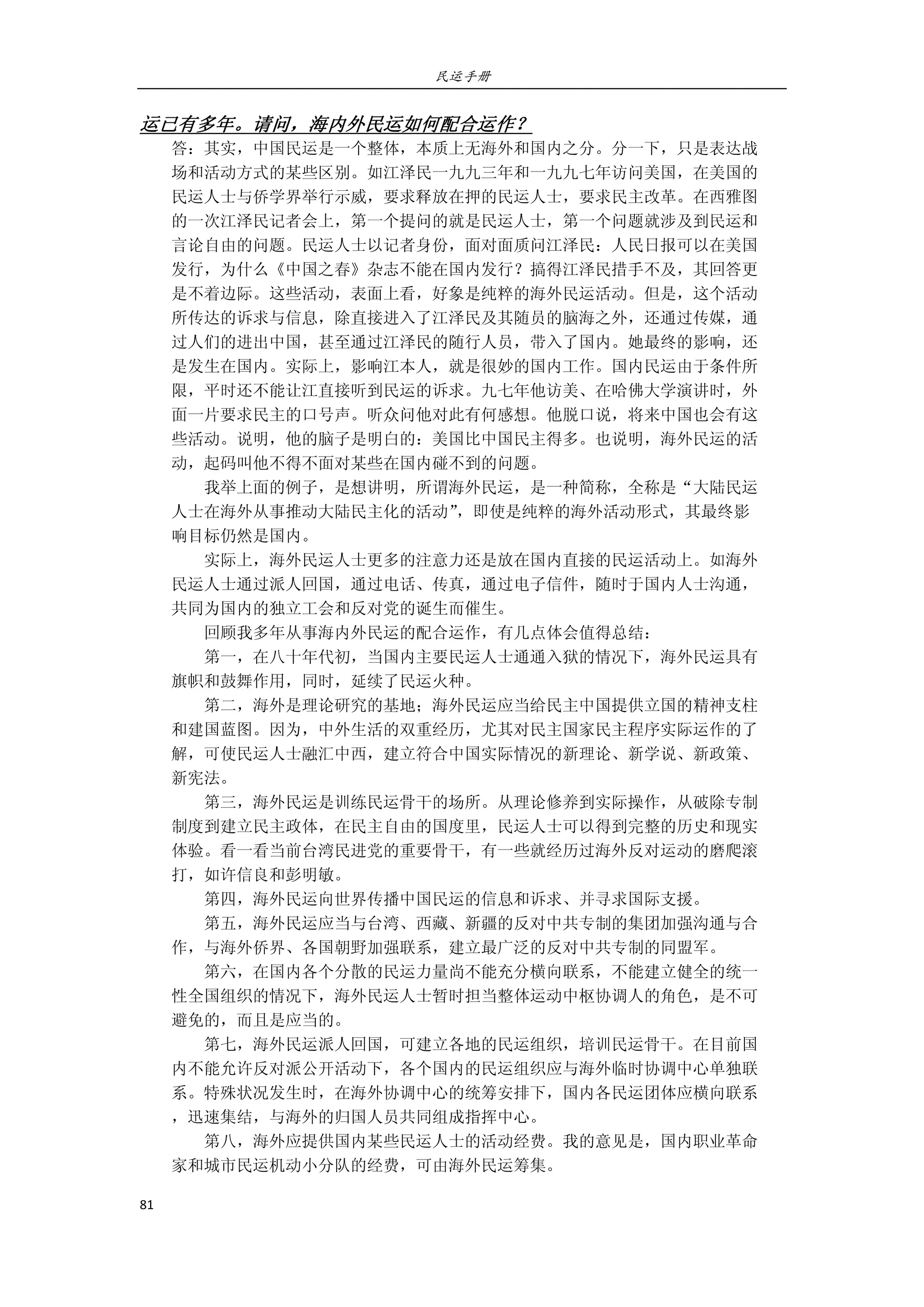 民运手册
81 
 
运已有多年。请问，海内外民运如何配合运作？ 
答：其实，中国民运是一个整体，本质上无海外和国内之分。分一下，只是表达战 
场和活动方式的某些区别。如江泽民一九九三年和一九九七年访问美国，在美国的 
民运人士与侨学界举行示威，要求释放在押的民运人士，要求民主改革。在西雅图 
的一次江泽民记者会上，第一个提问的就是民运人士，第一个问题就涉及到民运和 
言论自由的问题。民运人士以记者身份，面对面质问江泽民：人民日报可以在美国 
发行，为什么《中国之春》杂志不能在国内发行？搞得江泽民措手不及，其回答更 
是不着边际。这些活动，表面上看，好象是纯粹的海外民运活动。但是，这个活动 
所传达的诉求与信息，除直接进入了江泽民及其随员的脑海之外，还通过传媒，通 
过人们的进出中国，甚至通过江泽民的随行人员，带入了国内。她最终的影响，还 
是发生在国内。实际上，影响江本人，就是很妙的国内工作。国内民运由于条件所 
限，平时还不能让江直接听到民运的诉求。九七年他访美、在哈佛大学演讲时，外 
面一片要求民主的口号声。听众问他对此有何感想。他脱口说，将来中国也会有这 
些活动。说明，他的脑子是明白的：美国比中国民主得多。也说明，海外民运的活 
动，起码叫他不得不面对某些在国内碰不到的问题。 
        我举上面的例子，是想讲明，所谓海外民运，是一种简称，全称是“大陆民运 
人士在海外从事推动大陆民主化的活动”，即使是纯粹的海外活动形式，其最终影 
响目标仍然是国内。 
        实际上，海外民运人士更多的注意力还是放在国内直接的民运活动上。如海外 
民运人士通过派人回国，通过电话、传真，通过电子信件，随时于国内人士沟通， 
共同为国内的独立工会和反对党的诞生而催生。 
        回顾我多年从事海内外民运的配合运作，有几点体会值得总结： 
        第一，在八十年代初，当国内主要民运人士通通入狱的情况下，海外民运具有 
旗帜和鼓舞作用，同时，延续了民运火种。 
        第二，海外是理论研究的基地；海外民运应当给民主中国提供立国的精神支柱 
和建国蓝图。因为，中外生活的双重经历，尤其对民主国家民主程序实际运作的了 
解，可使民运人士融汇中西，建立符合中国实际情况的新理论、新学说、新政策、 
新宪法。 
        第三，海外民运是训练民运骨干的场所。从理论修养到实际操作，从破除专制 
制度到建立民主政体，在民主自由的国度里，民运人士可以得到完整的历史和现实 
体验。看一看当前台湾民进党的重要骨干，有一些就经历过海外反对运动的磨爬滚 
打，如许信良和彭明敏。 
        第四，海外民运向世界传播中国民运的信息和诉求、并寻求国际支援。 
        第五，海外民运应当与台湾、西藏、新疆的反对中共专制的集团加强沟通与合 
作，与海外侨界、各国朝野加强联系，建立最广泛的反对中共专制的同盟军。 
        第六，在国内各个分散的民运力量尚不能充分横向联系，不能建立健全的统一 
性全国组织的情况下，海外民运人士暂时担当整体运动中枢协调人的角色，是不可 
避免的，而且是应当的。 
        第七，海外民运派人回国，可建立各地的民运组织，培训民运骨干。在目前国 
内不能允许反对派公开活动下，各个国内的民运组织应与海外临时协调中心单独联 
系。特殊状况发生时，在海外协调中心的统筹安排下，国内各民运团体应横向联系 
，迅速集结，与海外的归国人员共同组成指挥中心。 
        第八，海外应提供国内某些民运人士的活动经费。我的意见是，国内职业革命 
家和城市民运机动小分队的经费，可由海外民运筹集。 
 