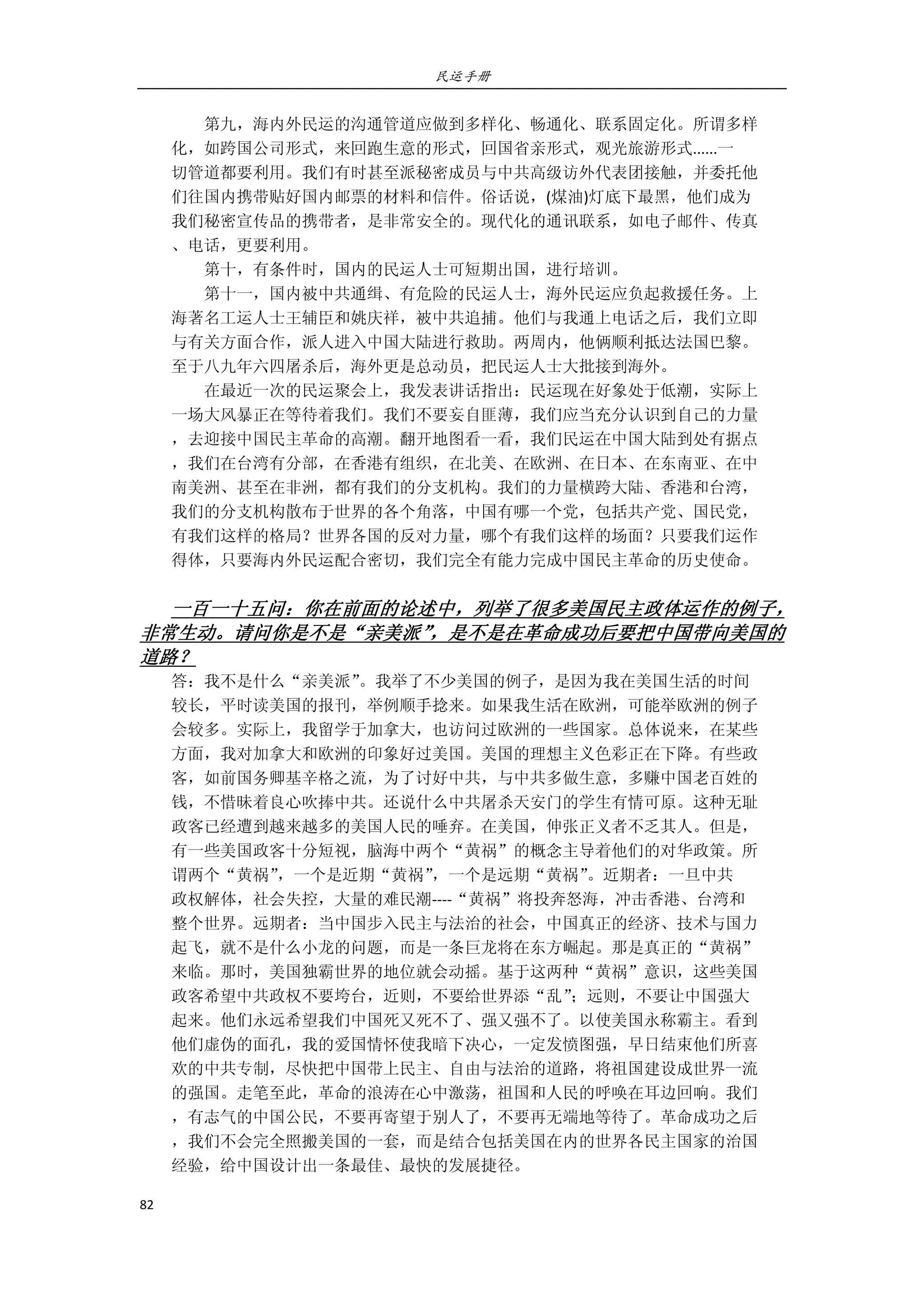 民运手册
82 
 
        第九，海内外民运的沟通管道应做到多样化、畅通化、联系固定化。所谓多样 
化，如跨国公司形式，来回跑生意的形式，回国省亲形式，观光旅游形式......一 
切管道都要利用。我们有时甚至派秘密成员与中共高级访外代表团接触，并委托他 
们往国内携带贴好国内邮票的材料和信件。俗话说，(煤油)灯底下最黑，他们成为 
我们秘密宣传品的携带者，是非常安全的。现代化的通讯联系，如电子邮件、传真 
、电话，更要利用。 
        第十，有条件时，国内的民运人士可短期出国，进行培训。 
        第十一，国内被中共通缉、有危险的民运人士，海外民运应负起救援任务。上 
海著名工运人士王辅臣和姚庆祥，被中共追捕。他们与我通上电话之后，我们立即 
与有关方面合作，派人进入中国大陆进行救助。两周内，他俩顺利抵达法国巴黎。 
至于八九年六四屠杀后，海外更是总动员，把民运人士大批接到海外。 
        在最近一次的民运聚会上，我发表讲话指出：民运现在好象处于低潮，实际上 
一场大风暴正在等待着我们。我们不要妄自匪薄，我们应当充分认识到自己的力量 
，去迎接中国民主革命的高潮。翻开地图看一看，我们民运在中国大陆到处有据点 
，我们在台湾有分部，在香港有组织，在北美、在欧洲、在日本、在东南亚、在中 
南美洲、甚至在非洲，都有我们的分支机构。我们的力量横跨大陆、香港和台湾， 
我们的分支机构散布于世界的各个角落，中国有哪一个党，包括共产党、国民党， 
有我们这样的格局？世界各国的反对力量，哪个有我们这样的场面？只要我们运作 
得体，只要海内外民运配合密切，我们完全有能力完成中国民主革命的历史使命。 
 
一百一十五问：你在前面的论述中，列举了很多美国民主政体运作的例子，
非常生动。请问你是不是“亲美派”，是不是在革命成功后要把中国带向美国的
道路？ 
答：我不是什么“亲美派”。我举了不少美国的例子，是因为我在美国生活的时间 
较长，平时读美国的报刊，举例顺手捻来。如果我生活在欧洲，可能举欧洲的例子 
会较多。实际上，我留学于加拿大，也访问过欧洲的一些国家。总体说来，在某些 
方面，我对加拿大和欧洲的印象好过美国。美国的理想主义色彩正在下降。有些政 
客，如前国务卿基辛格之流，为了讨好中共，与中共多做生意，多赚中国老百姓的 
钱，不惜昧着良心吹捧中共。还说什么中共屠杀天安门的学生有情可原。这种无耻 
政客已经遭到越来越多的美国人民的唾弃。在美国，伸张正义者不乏其人。但是， 
有一些美国政客十分短视，脑海中两个“黄祸”的概念主导着他们的对华政策。所 
谓两个“黄祸”，一个是近期“黄祸”，一个是远期“黄祸”。近期者：一旦中共 
政权解体，社会失控，大量的难民潮‐‐‐‐“黄祸”将投奔怒海，冲击香港、台湾和 
整个世界。远期者：当中国步入民主与法治的社会，中国真正的经济、技术与国力 
起飞，就不是什么小龙的问题，而是一条巨龙将在东方崛起。那是真正的“黄祸” 
来临。那时，美国独霸世界的地位就会动摇。基于这两种“黄祸”意识，这些美国 
政客希望中共政权不要垮台，近则，不要给世界添“乱”；远则，不要让中国强大 
起来。他们永远希望我们中国死又死不了、强又强不了。以使美国永称霸主。看到 
他们虚伪的面孔，我的爱国情怀使我暗下决心，一定发愤图强，早日结束他们所喜 
欢的中共专制，尽快把中国带上民主、自由与法治的道路，将祖国建设成世界一流 
的强国。走笔至此，革命的浪涛在心中激荡，祖国和人民的呼唤在耳边回响。我们 
，有志气的中国公民，不要再寄望于别人了，不要再无端地等待了。革命成功之后 
，我们不会完全照搬美国的一套，而是结合包括美国在内的世界各民主国家的治国 
经验，给中国设计出一条最佳、最快的发展捷径。 
 