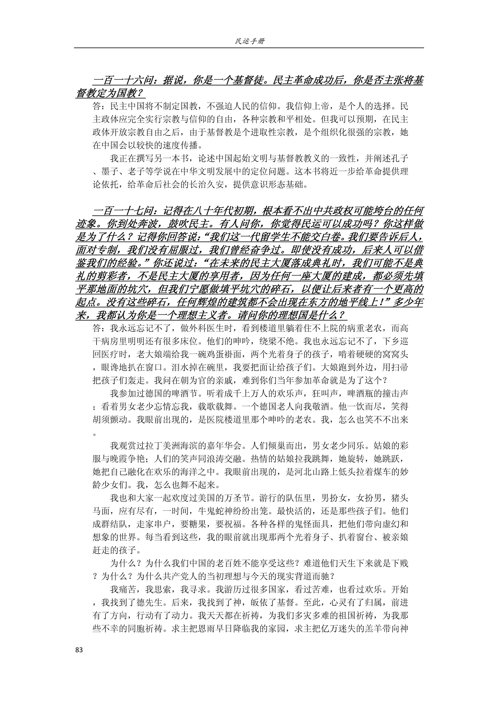 民运手册
83 
 
 
一百一十六问：据说，你是一个基督徒。民主革命成功后，你是否主张将基
督教定为国教？ 
答：民主中国将不制定国教，不强迫人民的信仰。我信仰上帝，是个人的选择。民 
主政体应完全实行宗教与信仰的自由，各种宗教和平相处。但我可以预期，在民主 
政体开放宗教自由之后，由于基督教是个进取性宗教，是个组织化很强的宗教，她 
在中国会以较快的速度传播。 
        我正在撰写另一本书，论述中国起始文明与基督教教义的一致性，并阐述孔子 
、墨子、老子等学说在中华文明发展中的定位问题。这本书将近一步给革命提供理 
论依托，给革命后社会的长治久安，提供意识形态基础。 
 
一百一十七问：记得在八十年代初期，根本看不出中共政权可能垮台的任何
迹象。你到处奔波，鼓吹民主。有人问你，你觉得民运可以成功吗？你这样做
是为了什么？记得你回答说：“我们这一代留学生不能交白卷。我们要告诉后人，
面对专制，我们没有屈服过，我们曾经奋争过。即使没有成功，后来人可以借
鉴我们的经验。”你还说过：“在未来的民主大厦落成典礼时，我们可能不是典
礼的剪彩者，不是民主大厦的享用者，因为任何一座大厦的建成，都必须先填
平那地面的坑穴，但我们宁愿做填平坑穴的碎石，以便让后来者有一个更高的
起点。没有这些碎石，任何辉煌的建筑都不会出现在东方的地平线上！”多少年
来，我都认为你是一个理想主义者。请问你的理想国是什么？ 
答：我永远忘记不了，做外科医生时，看到楼道里躺着住不上院的病重老农，而高 
干病房里明明还有很多床位。他们的呻吟，绕梁不绝。我也永远忘记不了，下乡巡 
回医疗时，老大娘端给我一碗鸡蛋褂面，两个光着身子的孩子，啃着硬硬的窝窝头 
，眼谗地扒在窗口。泪水掉在碗里，我要把面让给孩子们。大娘跑到外边，用扫帚 
把孩子们轰走。我问在朝为官的亲戚，难到你们当年参加革命就是为了这个？ 
        我参加过德国的啤酒节。听着成千上万人的欢乐声，狂叫声，啤酒瓶的撞击声 
；看着男女老少忘情忘我，载歌载舞。一个德国老人向我敬酒。他一饮而尽，笑得 
胡须颤动。我眼前出现的，是医院楼道里那个呻吟的老农。我，怎么也笑不不出来 
。 
        我观赏过拉丁美洲海滨的嘉年华会。人们倾巢而出，男女老少同乐。姑娘的彩 
服与晚霞争艳；人们的笑声同浪涛交融。热情的姑娘拉我跳舞，她旋转，她跳跃， 
她把自己融化在欢乐的海洋之中。我眼前出现的，是河北山路上低头拉着煤车的妙 
龄少女们。我，怎么也舞不起来。 
        我也和大家一起欢度过美国的万圣节。游行的队伍里，男扮女，女扮男，猪头 
马面，应有尽有，一时间，牛鬼蛇神纷纷出笼。最快活的，还是那些孩子们。他们 
成群结队，走家串户，要糖果，要祝福。各种各样的鬼怪面具，把他们带向虚幻和 
想象的世界。每当看到这些，我的眼前就出现那两个光着身子、扒着窗台、被亲娘 
赶走的孩子。 
        为什么？为什么我们中国的老百姓不能享受这些？难道他们天生下来就是下贱 
？为什么？为什么共产党人的当初理想与今天的现实背道而驰？ 
        我痛苦，我思索，我寻求。我游历过很多国家，看过苦难，也看过欢乐。开始 
，我找到了德先生。后来，我找到了神，皈依了基督。至此，心灵有了归属，前进 
有了方向，行动有了动力。我天天都在祈祷，为我们多灾多难的祖国祈祷，为我那 
些不幸的同胞祈祷。求主把恩雨早日降临我的家园，求主把亿万迷失的羔羊带向神 
 