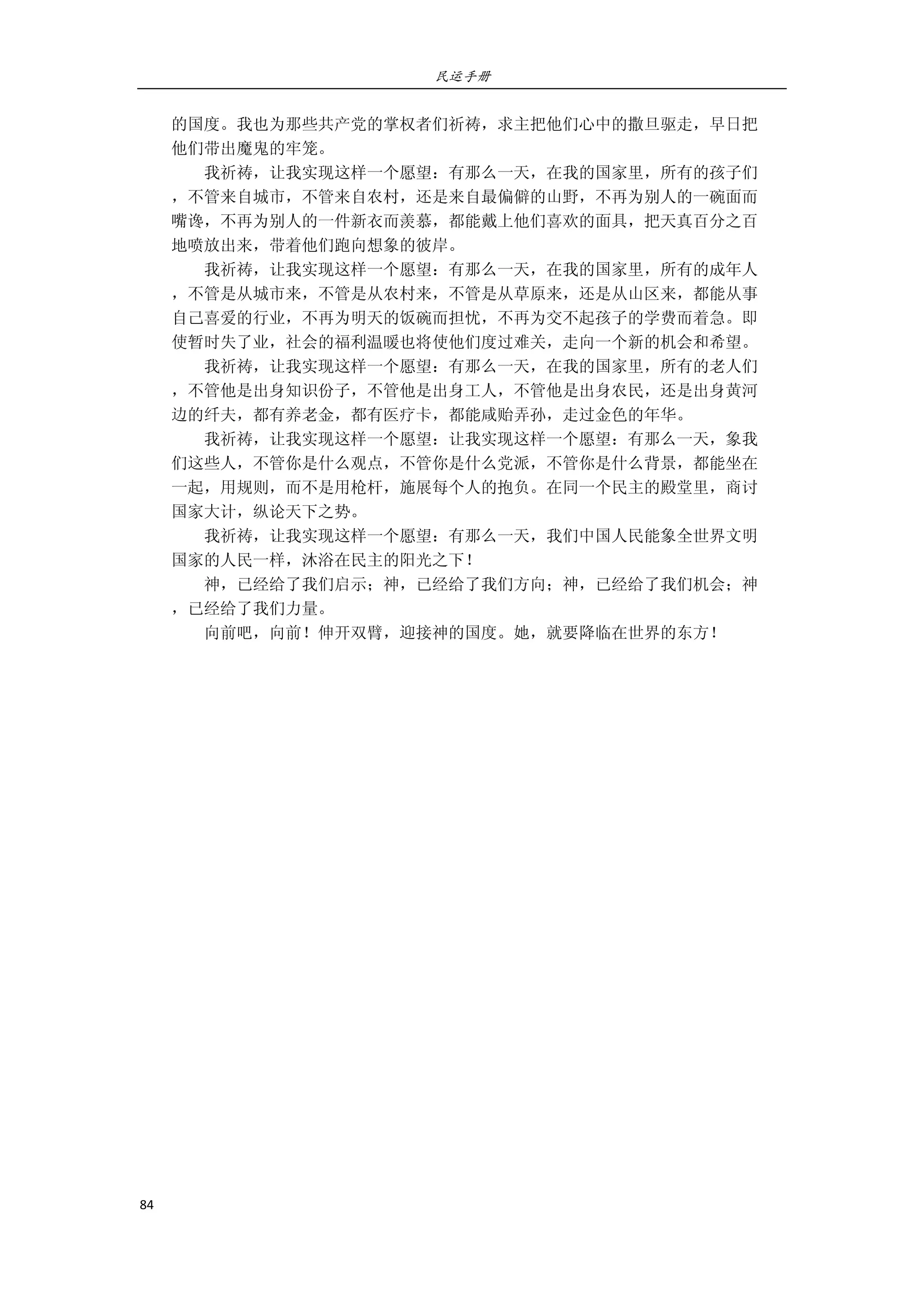 民运手册
84 
 
的国度。我也为那些共产党的掌权者们祈祷，求主把他们心中的撒旦驱走，早日把 
他们带出魔鬼的牢笼。 
        我祈祷，让我实现这样一个愿望：有那么一天，在我的国家里，所有的孩子们 
，不管来自城市，不管来自农村，还是来自最偏僻的山野，不再为别人的一碗面而 
嘴谗，不再为别人的一件新衣而羡慕，都能戴上他们喜欢的面具，把天真百分之百 
地喷放出来，带着他们跑向想象的彼岸。 
        我祈祷，让我实现这样一个愿望：有那么一天，在我的国家里，所有的成年人 
，不管是从城市来，不管是从农村来，不管是从草原来，还是从山区来，都能从事 
自己喜爱的行业，不再为明天的饭碗而担忧，不再为交不起孩子的学费而着急。即 
使暂时失了业，社会的福利温暖也将使他们度过难关，走向一个新的机会和希望。 
        我祈祷，让我实现这样一个愿望：有那么一天，在我的国家里，所有的老人们 
，不管他是出身知识份子，不管他是出身工人，不管他是出身农民，还是出身黄河 
边的纤夫，都有养老金，都有医疗卡，都能咸贻弄孙，走过金色的年华。 
        我祈祷，让我实现这样一个愿望：让我实现这样一个愿望：有那么一天，象我 
们这些人，不管你是什么观点，不管你是什么党派，不管你是什么背景，都能坐在 
一起，用规则，而不是用枪杆，施展每个人的抱负。在同一个民主的殿堂里，商讨 
国家大计，纵论天下之势。 
        我祈祷，让我实现这样一个愿望：有那么一天，我们中国人民能象全世界文明 
国家的人民一样，沐浴在民主的阳光之下！ 
        神，已经给了我们启示；神，已经给了我们方向；神，已经给了我们机会；神 
，已经给了我们力量。 
        向前吧，向前！伸开双臂，迎接神的国度。她，就要降临在世界的东方！ 
 