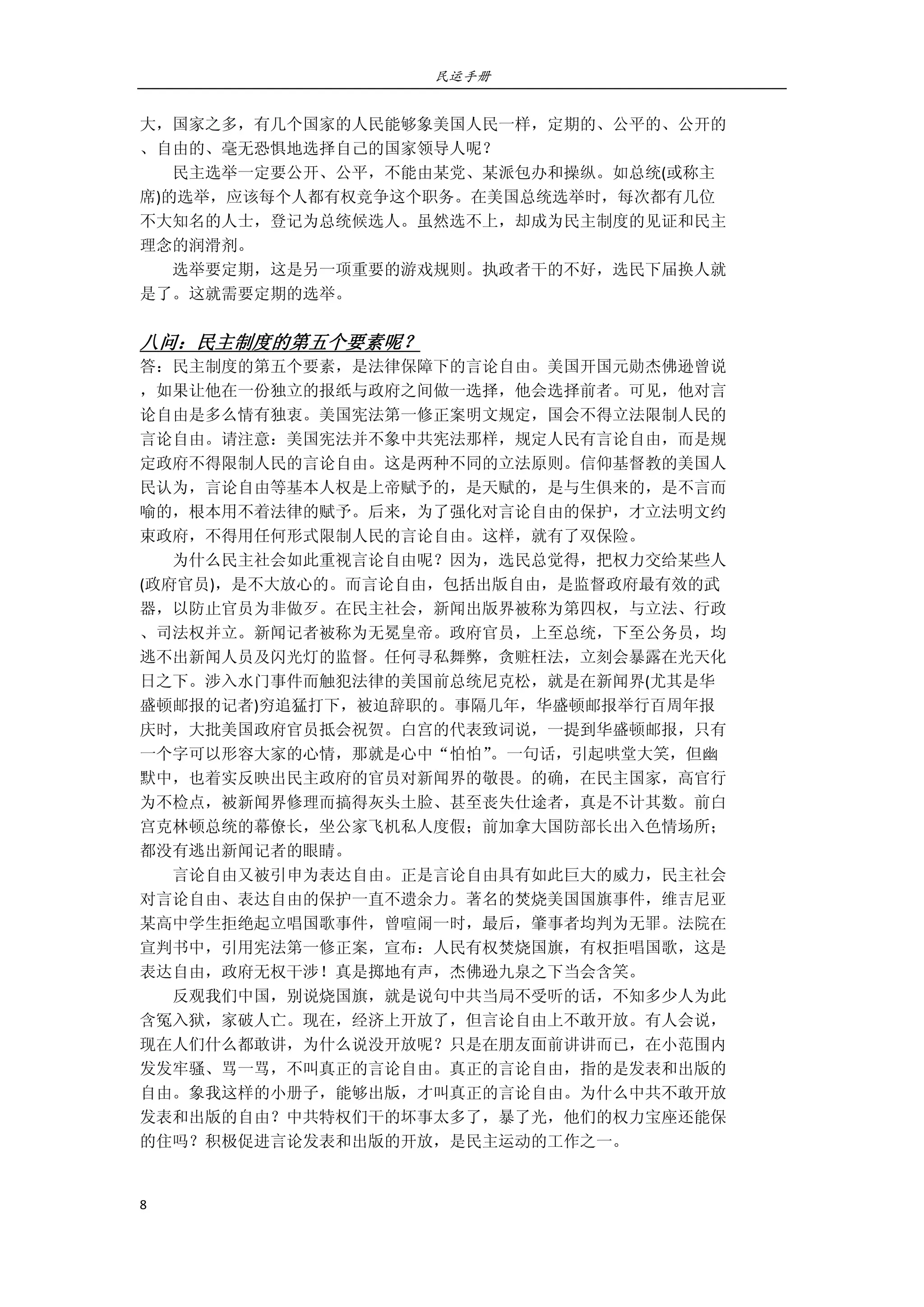民运手册
8 
 
大，国家之多，有几个国家的人民能够象美国人民一样，定期的、公平的、公开的 
、自由的、毫无恐惧地选择自己的国家领导人呢？ 
        民主选举一定要公开、公平，不能由某党、某派包办和操纵。如总统(或称主 
席)的选举，应该每个人都有权竞争这个职务。在美国总统选举时，每次都有几位 
不大知名的人士，登记为总统候选人。虽然选不上，却成为民主制度的见证和民主 
理念的润滑剂。 
        选举要定期，这是另一项重要的游戏规则。执政者干的不好，选民下届换人就 
是了。这就需要定期的选举。 
 
八问：民主制度的第五个要素呢？ 
答：民主制度的第五个要素，是法律保障下的言论自由。美国开国元勋杰佛逊曾说 
，如果让他在一份独立的报纸与政府之间做一选择，他会选择前者。可见，他对言 
论自由是多么情有独衷。美国宪法第一修正案明文规定，国会不得立法限制人民的 
言论自由。请注意：美国宪法并不象中共宪法那样，规定人民有言论自由，而是规 
定政府不得限制人民的言论自由。这是两种不同的立法原则。信仰基督教的美国人 
民认为，言论自由等基本人权是上帝赋予的，是天赋的，是与生俱来的，是不言而 
喻的，根本用不着法律的赋予。后来，为了强化对言论自由的保护，才立法明文约 
束政府，不得用任何形式限制人民的言论自由。这样，就有了双保险。 
        为什么民主社会如此重视言论自由呢？因为，选民总觉得，把权力交给某些人 
(政府官员)，是不大放心的。而言论自由，包括出版自由，是监督政府最有效的武 
器，以防止官员为非做歹。在民主社会，新闻出版界被称为第四权，与立法、行政 
、司法权并立。新闻记者被称为无冕皇帝。政府官员，上至总统，下至公务员，均 
逃不出新闻人员及闪光灯的监督。任何寻私舞弊，贪赃枉法，立刻会暴露在光天化 
日之下。涉入水门事件而触犯法律的美国前总统尼克松，就是在新闻界(尤其是华 
盛顿邮报的记者)穷追猛打下，被迫辞职的。事隔几年，华盛顿邮报举行百周年报 
庆时，大批美国政府官员抵会祝贺。白宫的代表致词说，一提到华盛顿邮报，只有 
一个字可以形容大家的心情，那就是心中“怕怕”。一句话，引起哄堂大笑，但幽 
默中，也着实反映出民主政府的官员对新闻界的敬畏。的确，在民主国家，高官行 
为不检点，被新闻界修理而搞得灰头土脸、甚至丧失仕途者，真是不计其数。前白 
宫克林顿总统的幕僚长，坐公家飞机私人度假；前加拿大国防部长出入色情场所； 
都没有逃出新闻记者的眼睛。 
        言论自由又被引申为表达自由。正是言论自由具有如此巨大的威力，民主社会 
对言论自由、表达自由的保护一直不遗余力。著名的焚烧美国国旗事件，维吉尼亚 
某高中学生拒绝起立唱国歌事件，曾喧闹一时，最后，肇事者均判为无罪。法院在 
宣判书中，引用宪法第一修正案，宣布：人民有权焚烧国旗，有权拒唱国歌，这是 
表达自由，政府无权干涉！真是掷地有声，杰佛逊九泉之下当会含笑。 
        反观我们中国，别说烧国旗，就是说句中共当局不受听的话，不知多少人为此 
含冤入狱，家破人亡。现在，经济上开放了，但言论自由上不敢开放。有人会说， 
现在人们什么都敢讲，为什么说没开放呢？只是在朋友面前讲讲而已，在小范围内 
发发牢骚、骂一骂，不叫真正的言论自由。真正的言论自由，指的是发表和出版的 
自由。象我这样的小册子，能够出版，才叫真正的言论自由。为什么中共不敢开放 
发表和出版的自由？中共特权们干的坏事太多了，暴了光，他们的权力宝座还能保 
的住吗？积极促进言论发表和出版的开放，是民主运动的工作之一。 
 
 