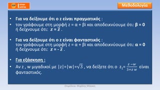 • Για να δείξουμε ότι ο z είναι πραγματικός :
• τον γράφουμε στη μορφή z = α + βi και αποδεικνύουμε ότι: β = 0
ή δείχνουμε ότι: 𝒛 = 𝒛 .
• Για να δείξουμε ότι ο z είναι φανταστικός :
τον γράφουμε στη μορφή z = α + βi και αποδεικνύουμε ότι: α = 0
ή δείχνουμε ότι: 𝒛 = - 𝒛 .
• Για εξάσκηση :
• Αν z , w μιγαδικοί με |z|=|w|= 3 , να δείξετε ότι ο z1=
𝑧 −𝑤
3+𝑧 𝑤
είναι
φανταστικός.
Μεθοδολογία
Επιμέλεια: Μιχάλης Μάγκος
 