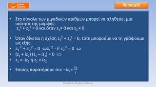 • Στο σύνολο των μιγαδικών αριθμών μπορεί να αληθεύει μια
ισότητα της μορφής:
z1
2 + z2
2 = 0 και όταν z1≠ 0 και z2 ≠ 0 .
• Όταν δίνεται η σχέση z1
2 + z2
2 = 0, τότε μπορούμε να τη γράψουμε
ως εξής:
• 𝑧1
2 + 𝑧2
2 = 0 𝑧1
2 - i2 𝑧2
2 = 0
• (z1 + iz2) (z1 – iz2) = 0
• z1 = -iz2 ή z1 = iz2
• Επίσης παρατήρησε ότι: –iz2=
𝑧2
𝑖
Προσοχή!
Επιμέλεια: Μιχάλης Μάγκος
 