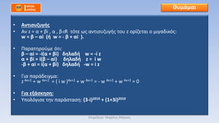 • Αντισυζυγής
• Αν z = α + βi , α , β R τότε ως αντισυζυγής του z ορίζεται ο μιγαδικός:
w = β – αi (ή w = - β + αi ).
• Παρατηρούμε ότι:
β – αi = -i(α + βi) δηλαδή w = -i z
α + βi = i(β – αi) δηλαδή z = i w
-β + αi = i(α + βi) δηλαδή -w = i z
• Για παράδειγμα:
z 4κ+2 + w 4κ+2 = ( i w )4κ+2 + w 4κ+2 = - w 4κ+2 + w 4κ+2 = 0
• Για εξάσκηση:
• Υπολόγισε την παράσταση: (3-i)2010 + (1+3i)2010
Θυμάμαι
Επιμέλεια: Μιχάλης Μάγκος
 