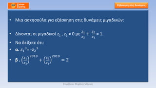 • Μια ασκησούλα για εξάσκηση στις δυνάμεις μιγαδικών:
• Δίνονται οι μιγαδικοί z1 , z2 ≠ 0 με
𝑧1
𝑧2
+
𝑧2
𝑧1
= 1.
• Να δείξετε ότι:
• α. 𝑧1
3= -𝑧2
3
• β .
𝑧1
𝑧2
2010
+
𝑧2
𝑧1
2010
= 2
Εξάσκηση στις δυνάμεις
Επιμέλεια: Μιχάλης Μάγκος
 