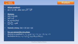 • Μέτρο μιγαδικού
• αν z = α + β i , τότε: |z|= 𝜶 𝟐 + 𝜷 𝟐
• Ιδιότητες
• |z|= |-z|=|𝒛|
• |z|2 = z 𝒛
• |z1 z2|=|z1||z2|
•
𝒛 𝟏
𝒛 𝟐
=
𝒛 𝟏
𝒛 𝟐
, z2≠0
• Πρόσεξε επίσης: |iz| = |i| |z| = |z|
• Και μια ασκησούλα στα μέτρα:
• Δίνονται οι μιγαδικοί z1 , z2 , z3 με: z1 = 1, z2 = 3, z3 = 5
Να δείξετε ότι:|z1 + z2 + z3|=
1
15
|z2z3+9z1z3+25z1z2|
Θυμάμαι
Επιμέλεια: Μιχάλης Μάγκος
 