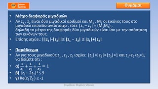 • Μέτρο διαφοράς μιγαδικών
• Αν z1 , z2 είναι δύο μιγαδικοί αριθμοί και Μ1 , Μ2 οι εικόνες τους στο
μιγαδικό επίπεδο αντίστοιχα , τότε |z1 – z2| = (M1M2) ,
δηλαδή το μέτρο της διαφοράς δύο μιγαδικών είναι ίσο με την απόσταση
των εικόνων τους.
• Επίσης ισχύει: ||z1|-|z2|| |z1 - z2| |z1|+|z2|
• Παράδειγμα
• Αν για τους μιγαδικούς z1 , z2 , z3 ισχύει: |z1|=|z2|=|z3|=1 και z1+z2+z3=1,
να δείξετε ότι :
• α)
𝟏
𝒛 𝟏
+
𝟏
𝒛 𝟐
+
𝟏
𝒛 𝟑
= 1
• β) |z1 – 2z2|2 9
• γ) Re(𝑧1 𝑧2) -1
Θυμάμαι
Επιμέλεια: Μιχάλης Μάγκος
 