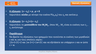 • Η εξίσωση: |z – z0| = ρ , ρ > 0
• παριστάνει κύκλο με κέντρο την εικόνα Ρ(x0,y0) του z0 και ακτίνα ρ.
• Η εξίσωση: |z – z1|=|z – z2|
• παριστάνει τη μεσοκάθετο του Μ1Μ2 , όπου Μ1 , Μ2 είναι οι εικόνες των z1 ,
z2 αντίστοιχα.
• Παράδειγμα
• Να βρείτε τις εξισώσεις των γραμμών που κινούνται οι εικόνες των μιγαδικών
z και w, για τους οποίους ισχύει:
|2z+3-2i|=2 και |w-2+i|=|w+2i| και να εξετάσετε αν υπάρχουν z και w ώστε
z = w.
Βασικές εξισώσεις
Επιμέλεια: Μιχάλης Μάγκος
 