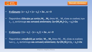 • Η εξίσωση: |z – z1| + |z – z2| = 2α , α > 0
• Παριστάνει έλλειψη με εστίες Μ1 , Μ2 όπου Μ1 , Μ2 είναι οι εικόνες των
z1 , z2 αντίστοιχα και εστιακή απόσταση: 2γ=(Μ1Μ2)=|z1 – z2|<2α
• Η εξίσωση: ||z – z1| - |z – z2|| = 2α , α > 0
• Παριστάνει υπερβολή με εστίες Μ1 , Μ2 όπου Μ1 , Μ2 είναι οι εικόνες
των z1 , z2 αντίστοιχα και εστιακή απόσταση: 2γ=(Μ1Μ2)=|z1 – z2|>2α
Βασικές εξισώσεις
Επιμέλεια: Μιχάλης Μάγκος
 
