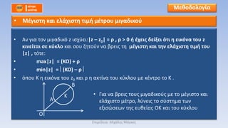 • Αν για τον μιγαδικό z ισχύει:|z – z0| = ρ , ρ > 0 ή έχεις δείξει ότι η εικόνα του z
κινείται σε κύκλο και σου ζητούν να βρεις τη μέγιστη και την ελάχιστη τιμή του
|z| , τότε:
• max|z| = (KO) + ρ
• min|z| = (KO) – ρ
• όπου Κ η εικόνα του z0 και ρ η ακτίνα του κύκλου με κέντρο το Κ .
• Για να βρεις τους μιγαδικούς με το μέγιστο και
ελάχιστο μέτρο, λύνεις το σύστημα των
εξισώσεων της ευθείας ΟΚ και του κύκλου
Μεθοδολογία
• Μέγιστη και ελάχιστη τιμή μέτρου μιγαδικού
Ο
Α
Β
Κ
Επιμέλεια: Μιχάλης Μάγκος
 
