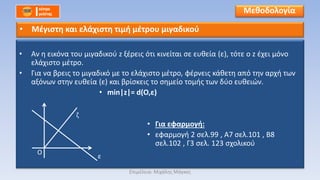 • Αν η εικόνα του μιγαδικού z ξέρεις ότι κινείται σε ευθεία (ε), τότε ο z έχει μόνο
ελάχιστο μέτρο.
• Για να βρεις το μιγαδικό με το ελάχιστο μέτρο, φέρνεις κάθετη από την αρχή των
αξόνων στην ευθεία (ε) και βρίσκεις το σημείο τομής των δύο ευθειών.
• min|z|= d(O,ε)
• Για εφαρμογή:
• εφαρμογή 2 σελ.99 , Α7 σελ.101 , Β8
σελ.102 , Γ3 σελ. 123 σχολικού
Μεθοδολογία
• Μέγιστη και ελάχιστη τιμή μέτρου μιγαδικού
Ο
ε
ζ
Επιμέλεια: Μιχάλης Μάγκος
 