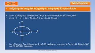 • Αν οι εικόνες των μιγαδικών z , w με z ≠ w κινούνται σε έλλειψη, τότε
• max |z – w|= 2α , δηλαδή ο μεγάλος άξονας.
• Για εξάσκηση δες: Εφαρμογή 2 σελ.99 σχολικού, ασκήσεις Α7 σελ.101, Β8 σελ.102
και Γ3 σελ.123 σχολικού
Μεθοδολογία
• Μέγιστη και ελάχιστη τιμή μέτρου διαφοράς δύο μιγαδικών
O
y
xΑ΄ Α
Επιμέλεια: Μιχάλης Μάγκος
 