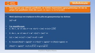 • Μετά υψώνουμε στο τετράγωνο τα δύο μέλη και χρησιμοποιούμε την ιδιότητα
|z|2 = 𝒛𝒛
• Για παράδειγμα:
• 1. Αν z , w C και zν = w |zν| = |w| |z|= | 𝒘|𝝂
• 2. Αν z , w C και zν = wν |z|ν = |w|ν
• |z| = |w| |z|2 = |w|2 𝒛𝒛 = 𝒘 𝒘
• 3. Γενικά [f(z)]ν = [g(z)]ν | f(z)|ν = |g(z)|ν |f(z)|=|g(z)|
• |f(z)|2 = |g(z)|2 𝒇(𝒛)𝒇(𝒛) 𝒈( 𝒛)𝒈(𝒛)
Μεθοδολογία
• Όταν έχουμε μια ισότητα μιγαδικών, σε πολλές περιπτώσεις χρησιμοποιούμε ότι και τα
μέτρα των μιγαδικών είναι ίσα (χωρίς να ισχύει το αντίστροφο)
Επιμέλεια: Μιχάλης Μάγκος
 