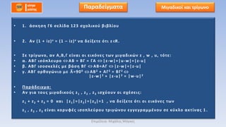 • 1. άσκηση Γ6 σελίδα 123 σχολικού βιβλίου
• 2. Αν (1 + iz)ν = (1 – iz)ν να δείξετε ότι z R.
• Σε τρίγωνο, αν Α,Β,Γ είναι οι εικόνες των μιγαδικών z , w , u, τότε:
• α. ΑΒΓ ισόπλευρο ΑΒ = ΒΓ = ΓΑ |z-w|=|u-w|=|z-u|
• β. ΑΒΓ ισοσκελές με βάση ΒΓ ΑΒ=ΑΓ |z-w|=|z-u|
• γ. ΑΒΓ ορθογώνιο με 𝚨=900 ΑΒ2 + ΑΓ2 = ΒΓ2
|z-w|2 + |z-u|2 = |w-u|2
• Παράδειγμα:
• Αν για τους μιγαδικούς z1 , z2 , z3 ισχύουν οι σχέσεις:
z1 + z2 + z3 = 0 και |z1|=|z2|=|z3|=1 , να δείξετε ότι οι εικόνες των
z1 , z2 , z3 είναι κορυφές ισοπλεύρου τριγώνου εγγεγραμμένου σε κύκλο ακτίνας 1 .
Μιγαδικοί και τρίγωνοΠαραδείγματα
Επιμέλεια: Μιχάλης Μάγκος
 