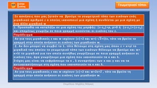 Γεωμετρικοί τόποι
Σε ασκήσεις που μας ζητούν να βρούμε το γεωμετρικό τόπο των εικόνων ενός
μιγαδικού αριθμού z ο οποίος ικανοποιεί μια σχέση ή συνδέεται με μια σχέση με
ένα άλλο μιγαδικό w
1. Προσπαθώ να καταλήξω σε μια σχέση της μορφής: |z-z0|=ρ, ρ>0 ή |z-z1|=|z-z2|
και επομένως γνωρίζω σε ποια γραμμή κινούνται οι εικόνες του z.
Παράδειγμα
Αν για τους μιγαδικούς z και w ισχύουν |z|=2 και w=(- 𝟑+i)iz, τότε να βρείτε το
γραμμή στην οποία ανήκουν οι εικόνες των μιγαδικών w.
2. Αν δεν μπορεί να συμβεί το 1. τότε θέτουμε στη σχέση μας όπου z = x+yi το
μιγαδικό του οποίου το γεωμετρικό τόπο των εικόνων θέλουμε να βρούμε και w=
κ+λi το μιγαδικό για τον οποίο συνήθως γνωρίζουμε σε ποια γραμμή ανήκουν οι
εικόνες του, άρα γνωρίζουμε μια σχέση που ικανοποιούν τα κ και λ.
Στόχος μας είναι να εκφράσουμε τα κ , λ συναρτήσει των x και y και να τα
αντικαταστήσουμε στη σχέση που ικανοποιούν τα κ και λ.
Παράδειγμα
Αν για τους μιγαδικούς z και w ισχύουν |z|=2 και w=2z+𝒛 , τότε να βρείτε τη
γραμμή στην οποία ανήκουν οι εικόνες των μιγαδικών w.
Επιμέλεια: Μιχάλης Μάγκος
 