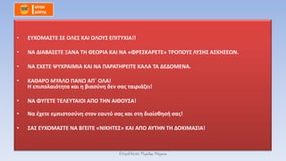 • ΕΥΧΟΜΑΣΤΕ ΣΕ ΟΛΕΣ ΚΑΙ ΟΛΟΥΣ ΕΠΙΤΥΧΙΑ!!
• ΝΑ ΔΙΑΒΑΣΕΤΕ ΞΑΝΑ ΤΗ ΘΕΩΡΙΑ ΚΑΙ ΝΑ «ΦΡΕΣΚΑΡΕΤΕ» ΤΡΟΠΟΥΣ ΛΥΣΗΣ ΑΣΚΗΣΕΩΝ.
• ΝΑ ΕΧΕΤΕ ΨΥΧΡΑΙΜΙΑ ΚΑΙ ΝΑ ΠΑΡΑΤΗΡΕΙΤΕ ΚΑΛΑ ΤΑ ΔΕΔΟΜΕΝΑ.
• ΚΑΘΑΡΟ ΜΥΑΛΟ ΠΑΝΩ ΑΠ΄ ΟΛΑ!
Η επιπολαιότητα και η βιασύνη δεν σας ταιριάζει!
• ΝΑ ΦΥΓΕΤΕ ΤΕΛΕΥΤΑΙΟΙ ΑΠΟ ΤΗΝ ΑΙΘΟΥΣΑ!
• Να έχετε εμπιστοσύνη στον εαυτό σας και στη διαίσθησή σας!
• ΣΑΣ ΕΥΧΟΜΑΣΤΕ ΝΑ ΒΓΕΙΤΕ «ΝΙΚΗΤΕΣ» ΚΑΙ ΑΠΟ ΑΥΤΗΝ ΤΗ ΔΟΚΙΜΑΣΙΑ!
Επιμέλεια: Μιχάλης Μάγκος
 