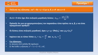 • Αν Δ < 0 τότε έχει δύο συζυγείς μιγαδικές λύσεις : 𝒛 𝟏,𝟐 =
−𝜷± −𝚫 𝒊
𝟐𝜶
• Πρόσεξε ότι για να χρησιμοποιήσεις τον παραπάνω τύπο πρέπει τα α, β, γ να είναι
πραγματικοί αριθμοί!
• Οι λύσεις είναι συζυγείς μιγαδικοί, άρα: z1+ z2= 2Re(z1) και z1z2=|z1|2
• Ισχύουν και οι τύποι Vieta: 𝒛 𝟏 + 𝒛 𝟐 =
−𝜷
𝜶
και 𝒛 𝟏 𝒛 𝟐 =
𝜸
𝜶
• Για εξάσκηση :
• 1. άσκηση Α14 σελίδα 96 σχολικού.
• 2. Να λυθεί η εξίσωση: z2 – i z + 2 = 0 , z C.
Προσέχω !
• Επίλυση της εξίσωσης : αz2 + βz + γ = 0 με α, β, γ R και α ≠ 0
Επιμέλεια: Μιχάλης Μάγκος
 
