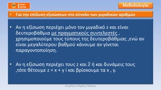• Αν η εξίσωση περιέχει μόνο τον μιγαδικό z και είναι
δευτεροβάθμια με πραγματικούς συντελεστές ,
χρησιμοποιούμε τους τύπους της δευτεροβάθμιας ,ενώ αν
είναι μεγαλύτερου βαθμού κάνουμε αν γίνεται
παραγοντοποίηση.
• Αν η εξίσωση περιέχει τους z και 𝑧 ή και δυνάμεις τους
,τότε θέτουμε z = x + y i και βρίσκουμε τα x , y.
Μεθοδολογία
• Για την επίλυση εξισώσεων στο σύνολο των μιγαδικών αριθμών
Επιμέλεια: Μιχάλης Μάγκος
 