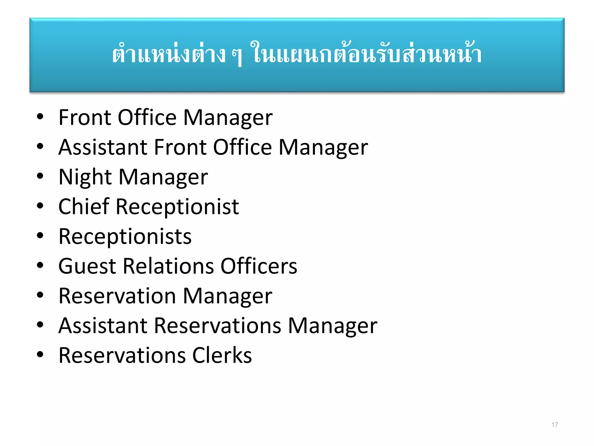 ตาแหน่งต่างๆ ในแผนกต้อนรับส่วนหน้า
• Front Office Manager
• Assistant Front Office Manager
• Night Manager
• Chief Receptionist
• Receptionists
• Guest Relations Officers
• Reservation Manager
• Assistant Reservations Manager
• Reservations Clerks
17
 