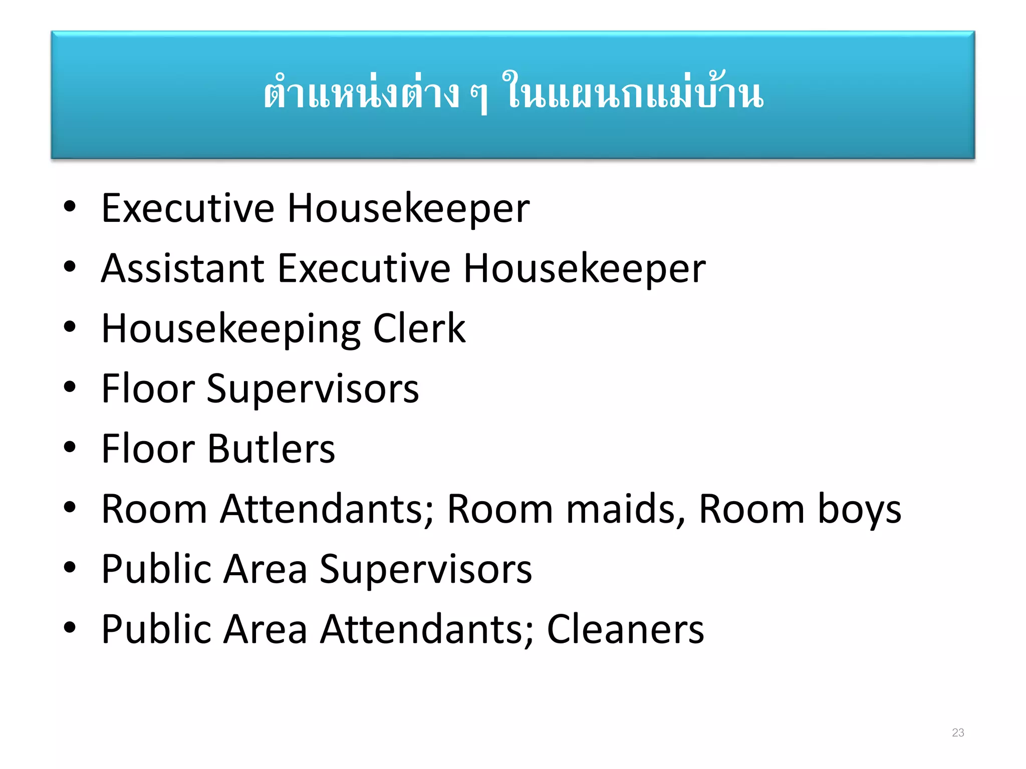 ตาแหน่งต่างๆ ในแผนกแม่บ้าน
• Executive Housekeeper
• Assistant Executive Housekeeper
• Housekeeping Clerk
• Floor Supervisors
• Floor Butlers
• Room Attendants; Room maids, Room boys
• Public Area Supervisors
• Public Area Attendants; Cleaners
23
 