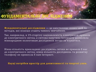 Фундаментальні дослідження — це вмістилище нових ідей та
методів, які пізніше стають чимось звичайним.
Так, наприклад, в 19-сторіччі зацікавленість електрикою привела
до електричного світла, а світова павутина Інтернету дозволила
міжнародним колективам дослідників легше зв'язуватися.
Ніяка кількість прикладних досліджень свічки не привела б нас
до електричного світла; ніяка кількість досліджень та розвитку
телефону не принесла б нам Інтернет.
Науці потрібен простір для допитливості та творчої уяви.
ФУНДАМЕНТАЛЬНІ ДОСЛІДЖЕННЯ
 