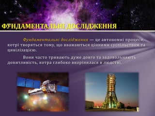 Фундаментальні дослідження — це автономні процеси,
котрі творяться тому, що вважаються цінними суспільством та
цивілізацією.
Вони часто тривають дуже довго та задовольняють
допитливість, котра глибоко вкорінилася в людстві.
ФУНДАМЕНТАЛЬНІ ДОСЛІДЖЕННЯ
 