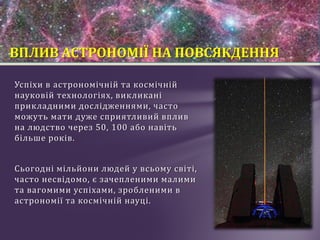 Успіхи в астрономічній та космічній
науковій технологіях, викликані
прикладними дослідженнями, часто
можуть мати дуже сприятливий вплив
на людство через 50, 100 або навіть
більше років.
Сьогодні мільйони людей у всьому світі,
часто несвідомо, є зачепленими малими
та вагомими успіхами, зробленими в
астрономії та космічній науці.
ВПЛИВ АСТРОНОМІЇ НА ПОВСЯКДЕННЯ
 