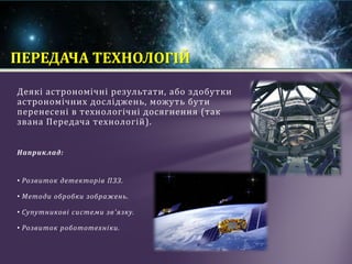 Деякі астрономічні результати, або здобутки
астрономічних досліджень, можуть бути
перенесені в технологічні досягнення (так
звана Передача технологій).
Наприклад:
• Розвиток детекторів ПЗЗ.
• Методи обробки зображень.
• Супутникові системи зв'язку.
• Розвиток робототехніки.
ПЕРЕДАЧА ТЕХНОЛОГІЙ
 