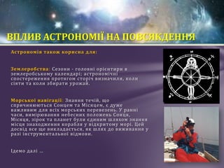 Астрономія також корисна для:
Землеробства: Сезони - головні орієнтири в
землеробському календарі; астрономічні
спостереження протягом сторіч визначили, коли
сіяти та коли збирати урожай.
Морської навігації: Знання течій, що
спричинюються Сонцем та Місяцем, є дуже
важливим для всіх морських перевезень. У ранні
часи, вимірювання небесних положень Сонця,
Місяця, зірок та планет були єдиним шляхом знання
місця знаходження корабля у відкритому морі. Цей
досвід все ще викладається, як шлях до виживання у
разі інструментальної відмови.
Ідемо далі …
ВПЛИВ АСТРОНОМІЇ НА ПОВСЯКДЕННЯ
 