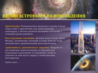 Архітектура: Усвідомлення щоденного шляху Сонця
через небо є критичним для проектування
новобудов, з метою досягти належних світлових і
температурних режимів.
Розслідування злочинів: Денний шлях Сонця, фази
Місяця, затемнення, метеори та інші небесні події
допомагають кримінальним розслідуванням.
Здійснимість довговічності людства: Пошуки та
дослідження навколоземних астероїдів для
подальшого розуміння їх поведінки, можуть
допомогти нам мати справу із небезпечним
метеоритом.
Ідемо далі …
ВПЛИВ АСТРОНОМІЇ НА ПОВСЯКДЕННЯ
 