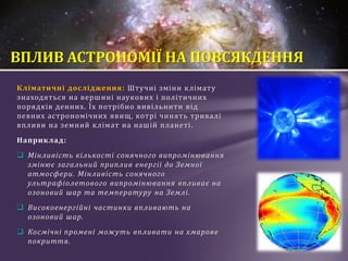 Кліматичні дослідження: Штучні зміни клімату
знаходяться на вершині наукових і політичних
порядків денних. Їх потрібно вивільнити від
певних астрономічних явищ, котрі чинять тривалі
впливи на земний клімат на нашій планеті.
Наприклад:
 Мінливість кількості сонячного випромінювання
змінює загальний приплив енергії до Земної
атмосфери. Мінливість сонячного
ультрафіолетового випромінювання впливає на
озоновий шар та температуру на Землі.
 Високоенергійні частинки впливають на
озоновий шар.
 Космічні промені можуть впливати на хмарове
покриття.
ВПЛИВ АСТРОНОМІЇ НА ПОВСЯКДЕННЯ
 