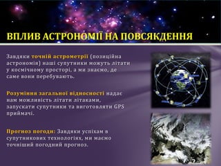 Завдяки точній астрометрії (позиційна
астрономія) наші супутники можуть літати
у космічному просторі, а ми знаємо, де
саме вони перебувають.
Розуміння загальної відносності надає
нам можливість літати літаками,
запускати супутники та виготовляти GPS
приймачі.
Прогноз погоди: Завдяки успіхам в
супутникових технологіях, ми маємо
точніший погодний прогноз.
ВПЛИВ АСТРОНОМІЇ НА ПОВСЯКДЕННЯ
 