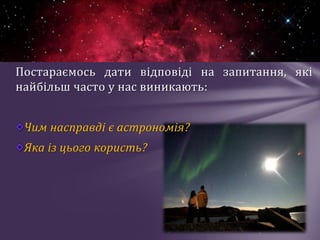 Постараємось дати відповіді на запитання, які
найбільш часто у нас виникають:
Чим насправді є астрономія?
Яка із цього користь?
 