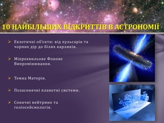  Екзотичні об’єкти: від пульсарів та
чорних дір до білих карликів.
 Мікрохвильове Фонове
Випромінювання.
 Темна Матерія.
 Позасонячні планетні системи.
 Сонячні нейтрино та
геліосейсмологія.
10 НАЙБІЛЬШИХ ВІДКРИТТІВ В АСТРОНОМІЇ
 