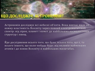 Астрономія досліджує всі небесні об’єкти. Вона вивчає мало не
кожну властивість Всесвіту через повний електромагнітний
спектр: від зірок, планет і комет до найбільших космологічних
структур і явищ.
Йде дослідження всього того, що було, всього того, що є, та
всього іншого, що коли-небудь буде: від впливів найменших
атомів і до появи Всесвіту в найбільших масштабах.
ЩО ДОСЛІДЖУЄ АСТРОНОМІЯ?
 