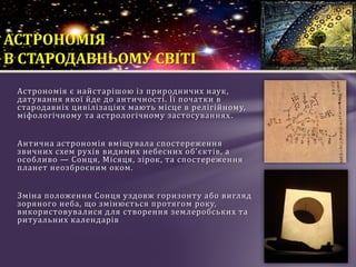Астрономія є найстарішою із природничих наук,
датування якої йде до античності. Її початки в
стародавніх цивілізаціях мають місце в релігійному,
міфологічному та астрологічному застосуваннях.
Антична астрономія вміщувала спостереження
звичних схем рухів видимих небесних об'єктів, а
особливо — Сонця, Місяця, зірок, та спостереження
планет неозброєним оком.
Зміна положення Сонця уздовж горизонту або вигляд
зоряного неба, що змінюється протягом року,
використовувалися для створення землеробських та
ритуальних календарів
АСТРОНОМІЯ
В СТАРОДАВНЬОМУ СВІТІ
 