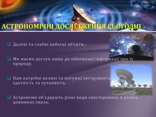  Далекі та слабкі небесні об’єкти…
 Ми маємо доступ лише до обмеженої інформації про їх
природу.
 Нам потрібні великі та потужні інструменти: їх роздільна
здатність та чутливість.
 Астрономи об'єднують різні види спостережень в різних
довжинах хвиль.
АСТРОНОМІЧНІ ДОСЛІДЖЕННЯ СЬОГОДНІ
 