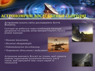 Aстрономи усього світу досліджують буття
Всесвіту.
Сьогодні це робиться через комбінацію багатьох
дисциплін та галузей, котрі використовують багато
різних підходів:
• Наземні телескопи.
• Космічні обсерваторії.
• Робототехнічні дослідження.
• Теоретичні обчислення і моделювання.
Астрономи вивчають Всесвіт не тільки, щоб сприяти
нашому подальшому розумінню Космосу, але й
також, щоб просувати інші галузі науки та
технологій
АСТРОНОМІЧНІ ДОСЛІДЖЕННЯ СЬОГОДНІ
 