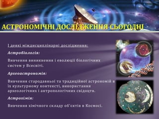 І деякі міждисциплінарні дослідження:
Астробіологія:
Вивчення виникнення і еволюції біологічних
систем у Всесвіті.
Археоастрономія:
Вивчення стародавньої та традиційної астрономій в
їх культурному контексті, використання
археологічних і антропологічних свідоцтв.
Астрохімія:
Вивчення хімічного складу об'єктів в Космосі.
АСТРОНОМІЧНІ ДОСЛІДЖЕННЯ СЬОГОДНІ
 
