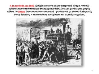 Η 1η του Μάη του 1886 εξελίχθηκε σε ένα μαζικό απεργιακό κίνημα. 400.000
εργάτες κινητοποιήθηκαν με απεργίες και διαδηλώσεις σε μεγάλες και μικρές
πόλεις. Το Σικάγο έκανε την πιο εντυπωσιακή Πρωτομαγιά, με 90.000 διαδηλωτές
στους δρόμους. Η κινητοποίηση συνεχίστηκε και τις επόμενες μέρες.
11
 
