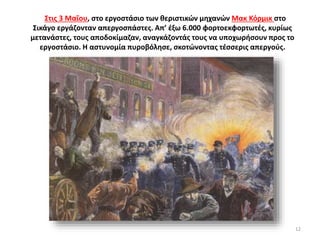 Στις 3 Μαΐου, στο εργοστάσιο των θεριστικών μηχανών Μακ Κόρμικ στο
Σικάγο εργάζονταν απεργοσπάστες. Απ’ έξω 6.000 φορτοεκφορτωτές, κυρίως
μετανάστες, τους αποδοκίμαζαν, αναγκάζοντάς τους να υποχωρήσουν προς το
εργοστάσιο. Η αστυνομία πυροβόλησε, σκοτώνοντας τέσσερις απεργούς.
12
 